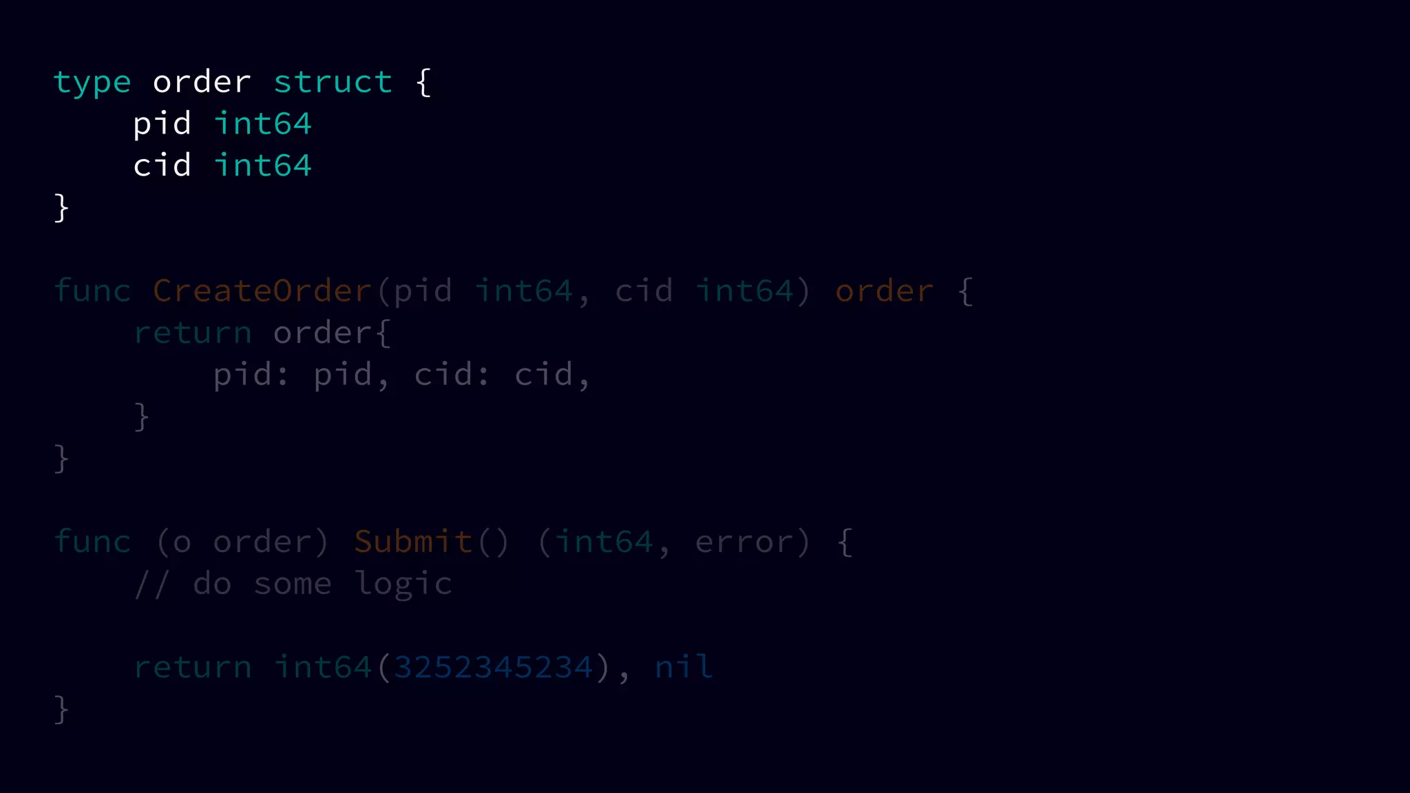 type order struct {
pid int64
cid int64
}
func CreateOrder(pid int64, cid int64) order {
return order{
pid: pid, cid: cid,
}
}
func (o order) Submit() (int64, error) {
// do some logic
return int64(3252345234), nil
}
 