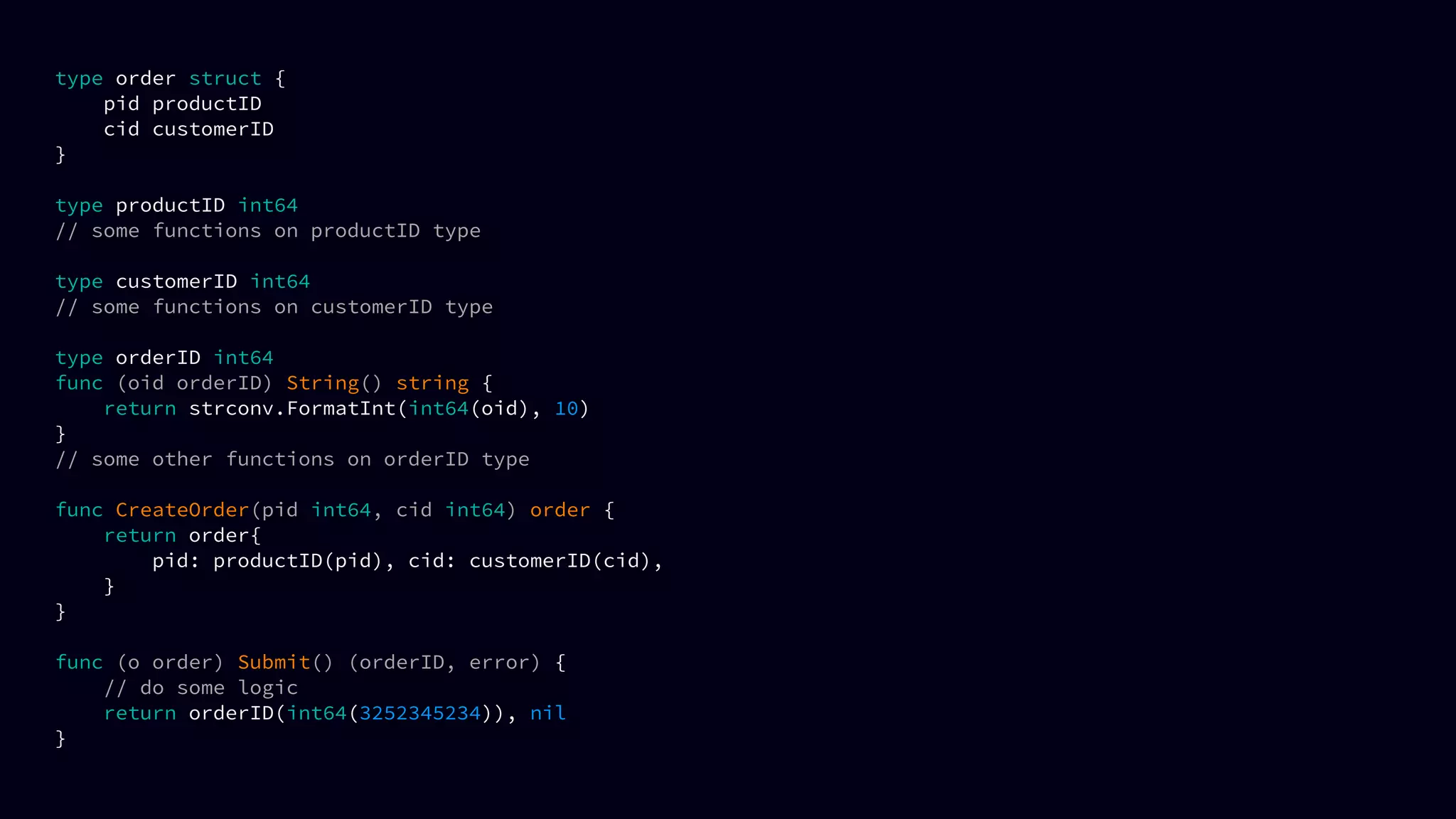 type order struct {
pid productID
cid customerID
}
type productID int64
// some functions on productID type
type customerID int64
// some functions on customerID type
type orderID int64
func (oid orderID) String() string {
return strconv.FormatInt(int64(oid), 10)
}
// some other functions on orderID type
func CreateOrder(pid int64, cid int64) order {
return order{
pid: productID(pid), cid: customerID(cid),
}
}
func (o order) Submit() (orderID, error) {
// do some logic
return orderID(int64(3252345234)), nil
}
 
