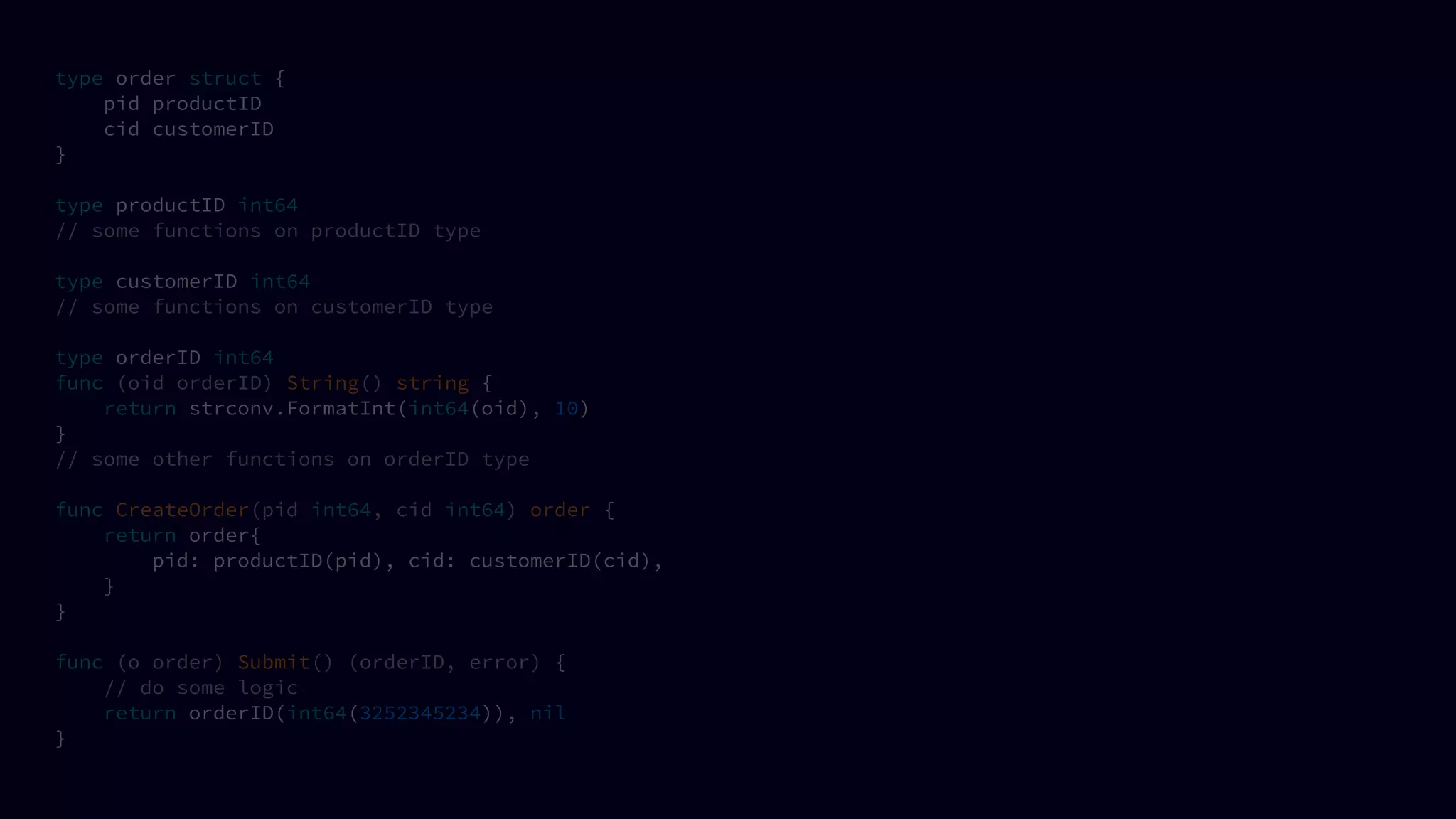 type order struct {
pid productID
cid customerID
}
type productID int64
// some functions on productID type
type customerID int64
// some functions on customerID type
type orderID int64
func (oid orderID) String() string {
return strconv.FormatInt(int64(oid), 10)
}
// some other functions on orderID type
func CreateOrder(pid int64, cid int64) order {
return order{
pid: productID(pid), cid: customerID(cid),
}
}
func (o order) Submit() (orderID, error) {
// do some logic
return orderID(int64(3252345234)), nil
}
 