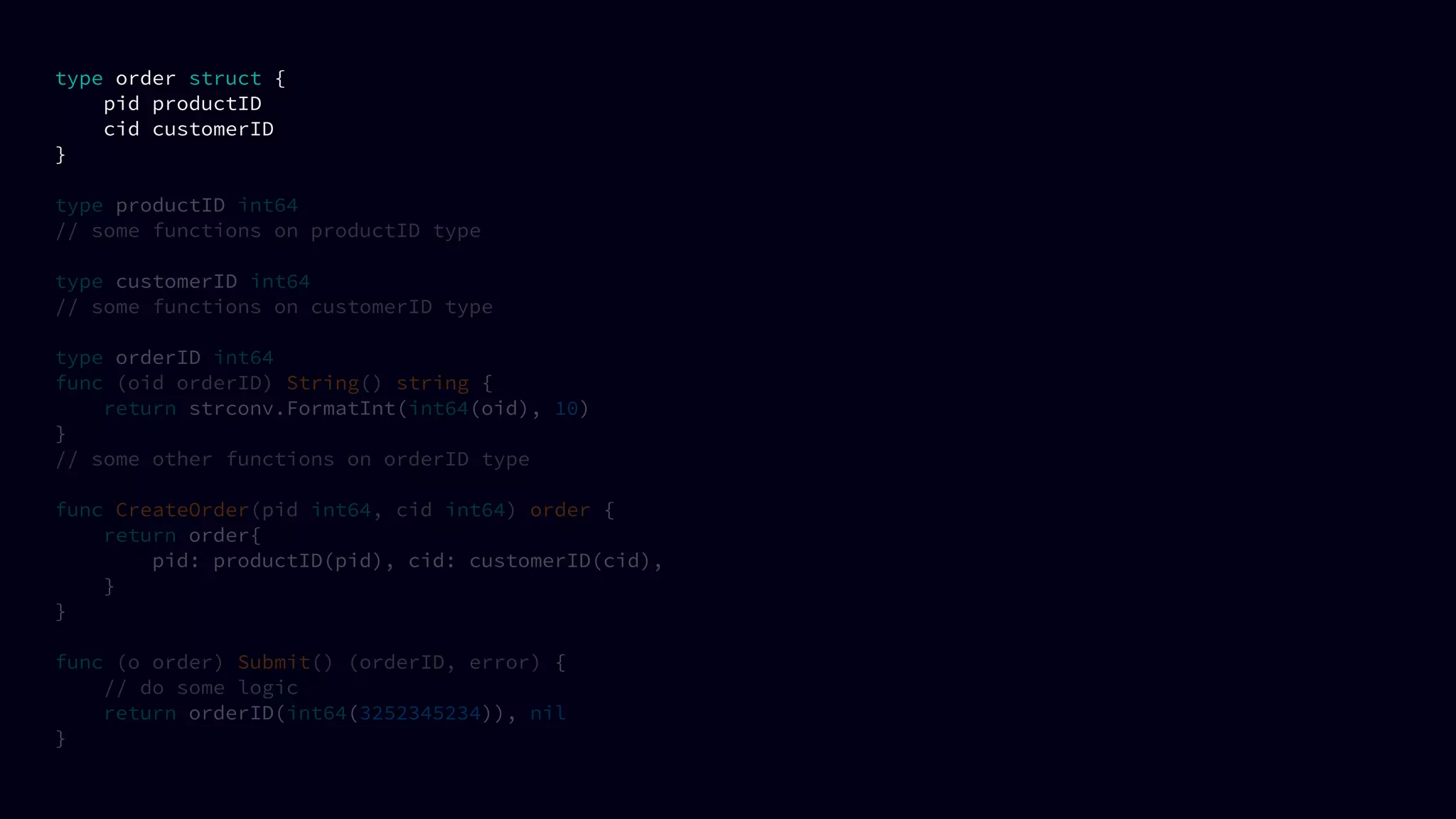 type order struct {
pid productID
cid customerID
}
type productID int64
// some functions on productID type
type customerID int64
// some functions on customerID type
type orderID int64
func (oid orderID) String() string {
return strconv.FormatInt(int64(oid), 10)
}
// some other functions on orderID type
func CreateOrder(pid int64, cid int64) order {
return order{
pid: productID(pid), cid: customerID(cid),
}
}
func (o order) Submit() (orderID, error) {
// do some logic
return orderID(int64(3252345234)), nil
}
 