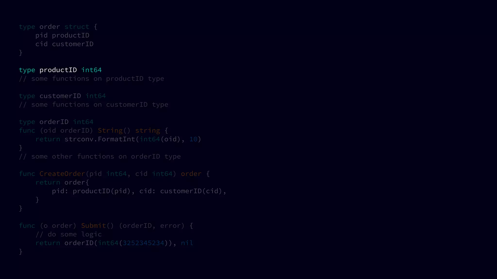 type order struct {
pid productID
cid customerID
}
type productID int64
// some functions on productID type
type customerID int64
// some functions on customerID type
type orderID int64
func (oid orderID) String() string {
return strconv.FormatInt(int64(oid), 10)
}
// some other functions on orderID type
func CreateOrder(pid int64, cid int64) order {
return order{
pid: productID(pid), cid: customerID(cid),
}
}
func (o order) Submit() (orderID, error) {
// do some logic
return orderID(int64(3252345234)), nil
}
 