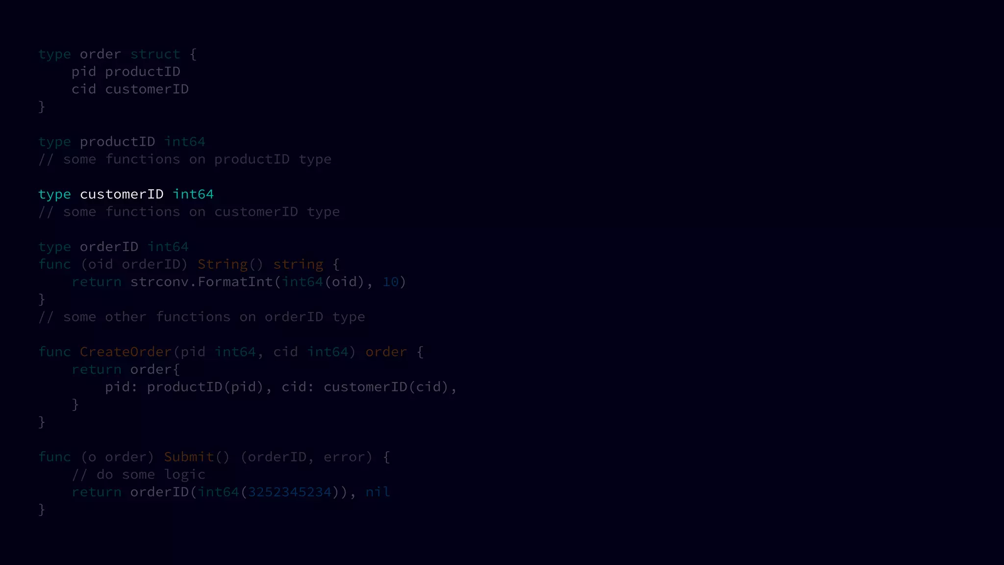 type order struct {
pid productID
cid customerID
}
type productID int64
// some functions on productID type
type customerID int64
// some functions on customerID type
type orderID int64
func (oid orderID) String() string {
return strconv.FormatInt(int64(oid), 10)
}
// some other functions on orderID type
func CreateOrder(pid int64, cid int64) order {
return order{
pid: productID(pid), cid: customerID(cid),
}
}
func (o order) Submit() (orderID, error) {
// do some logic
return orderID(int64(3252345234)), nil
}
 