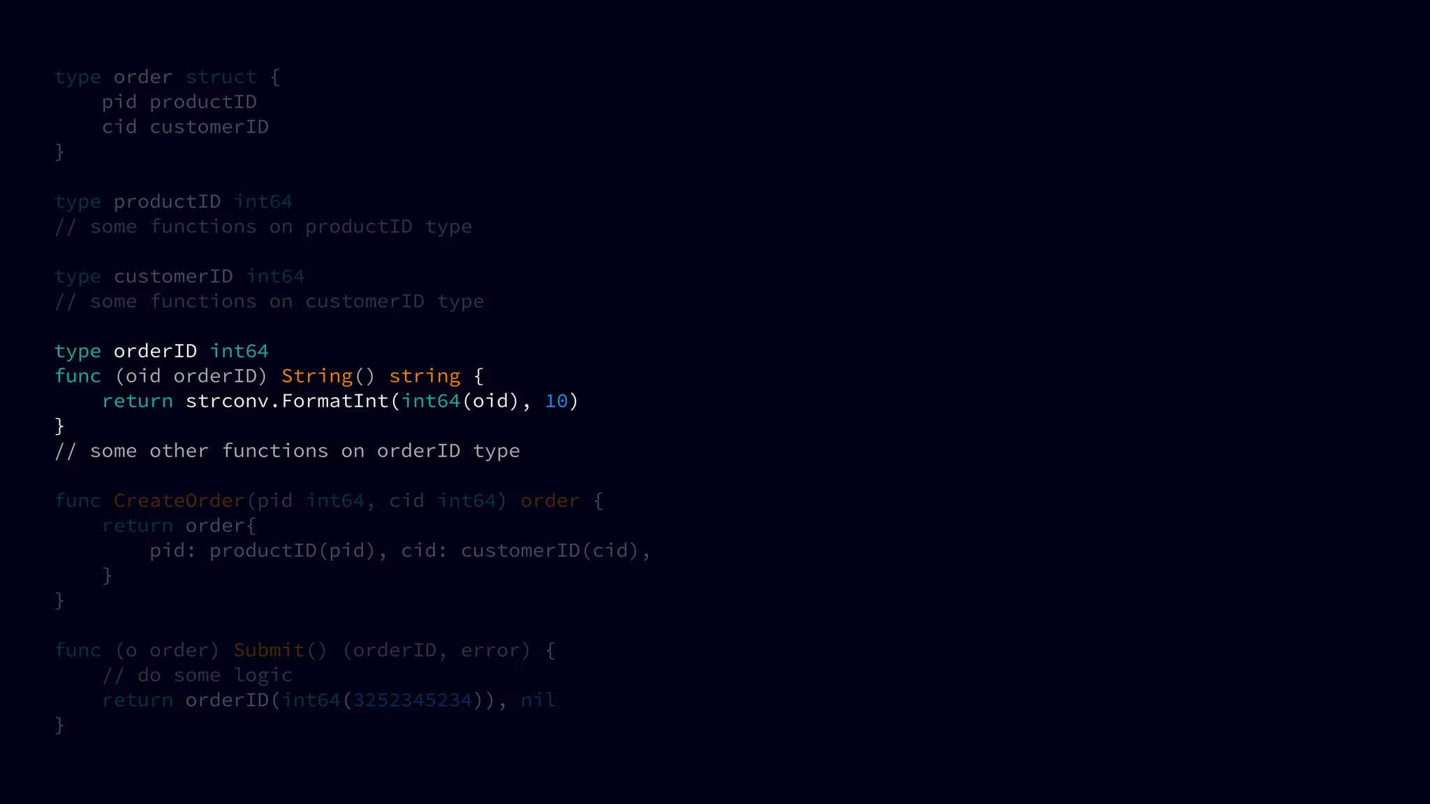 type order struct {
pid productID
cid customerID
}
type productID int64
// some functions on productID type
type customerID int64
// some functions on customerID type
type orderID int64
func (oid orderID) String() string {
return strconv.FormatInt(int64(oid), 10)
}
// some other functions on orderID type
func CreateOrder(pid int64, cid int64) order {
return order{
pid: productID(pid), cid: customerID(cid),
}
}
func (o order) Submit() (orderID, error) {
// do some logic
return orderID(int64(3252345234)), nil
}
 