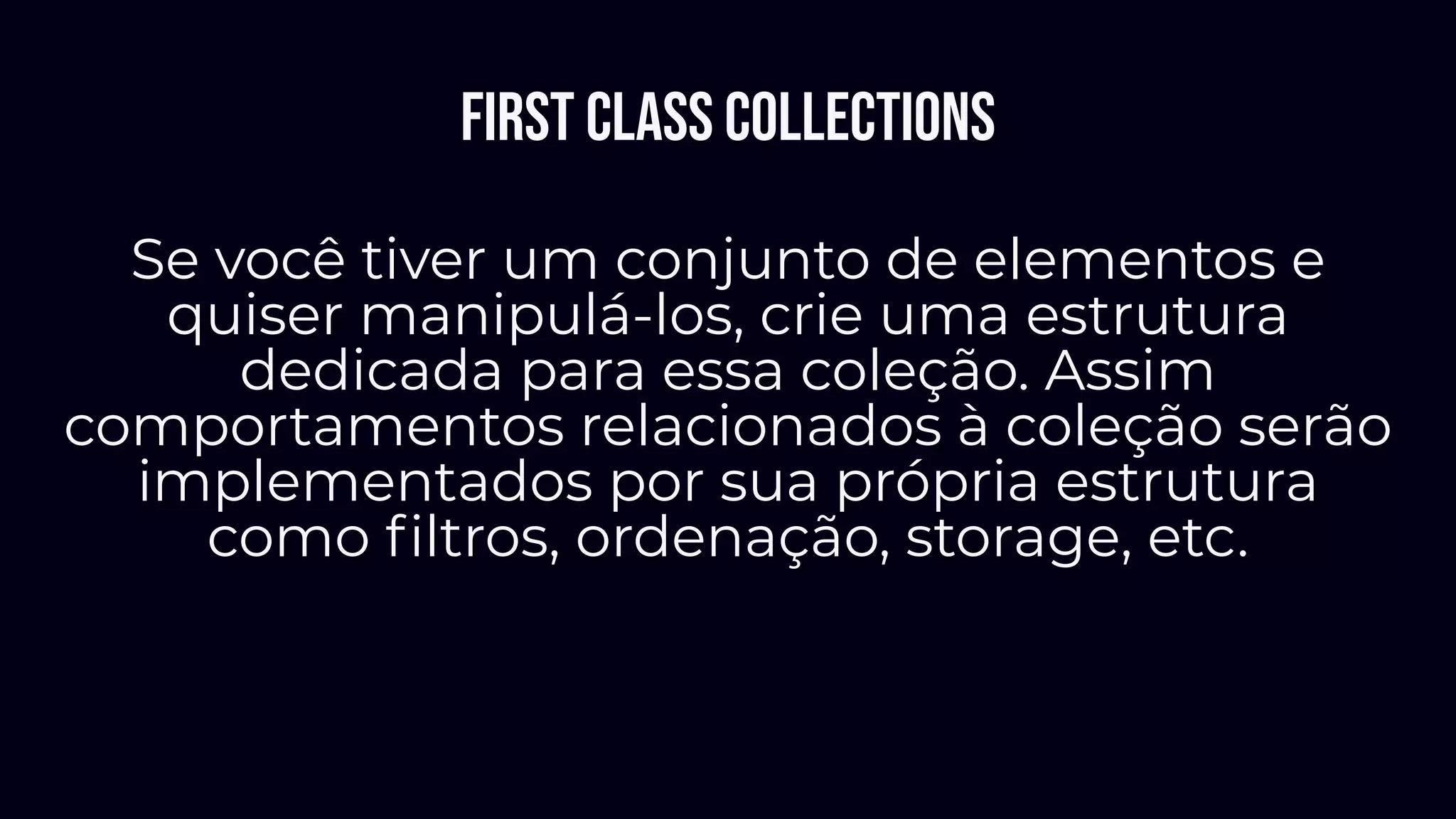 First class collections
Se você tiver um conjunto de elementos e
quiser manipulá-los, crie uma estrutura
dedicada para essa coleção. Assim
comportamentos relacionados à coleção serão
implementados por sua própria estrutura
como ﬁltros, ordenação, storage, etc.
 