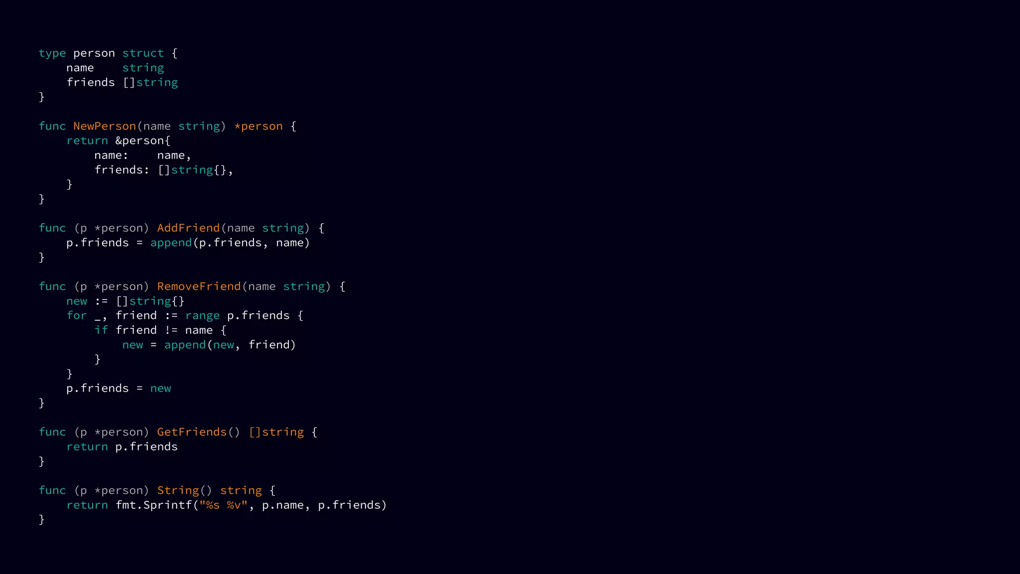 type person struct {
name string
friends []string
}
func NewPerson(name string) *person {
return &person{
name: name,
friends: []string{},
}
}
func (p *person) AddFriend(name string) {
p.friends = append(p.friends, name)
}
func (p *person) RemoveFriend(name string) {
new := []string{}
for _, friend := range p.friends {
if friend != name {
new = append(new, friend)
}
}
p.friends = new
}
func (p *person) GetFriends() []string {
return p.friends
}
func (p *person) String() string {
return fmt.Sprintf("%s %v", p.name, p.friends)
}
 