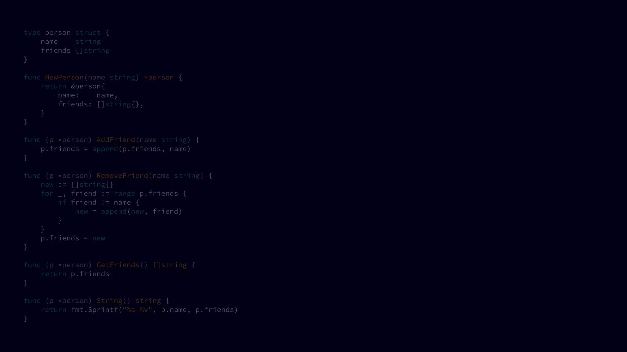 type person struct {
name string
friends []string
}
func NewPerson(name string) *person {
return &person{
name: name,
friends: []string{},
}
}
func (p *person) AddFriend(name string) {
p.friends = append(p.friends, name)
}
func (p *person) RemoveFriend(name string) {
new := []string{}
for _, friend := range p.friends {
if friend != name {
new = append(new, friend)
}
}
p.friends = new
}
func (p *person) GetFriends() []string {
return p.friends
}
func (p *person) String() string {
return fmt.Sprintf("%s %v", p.name, p.friends)
}
 