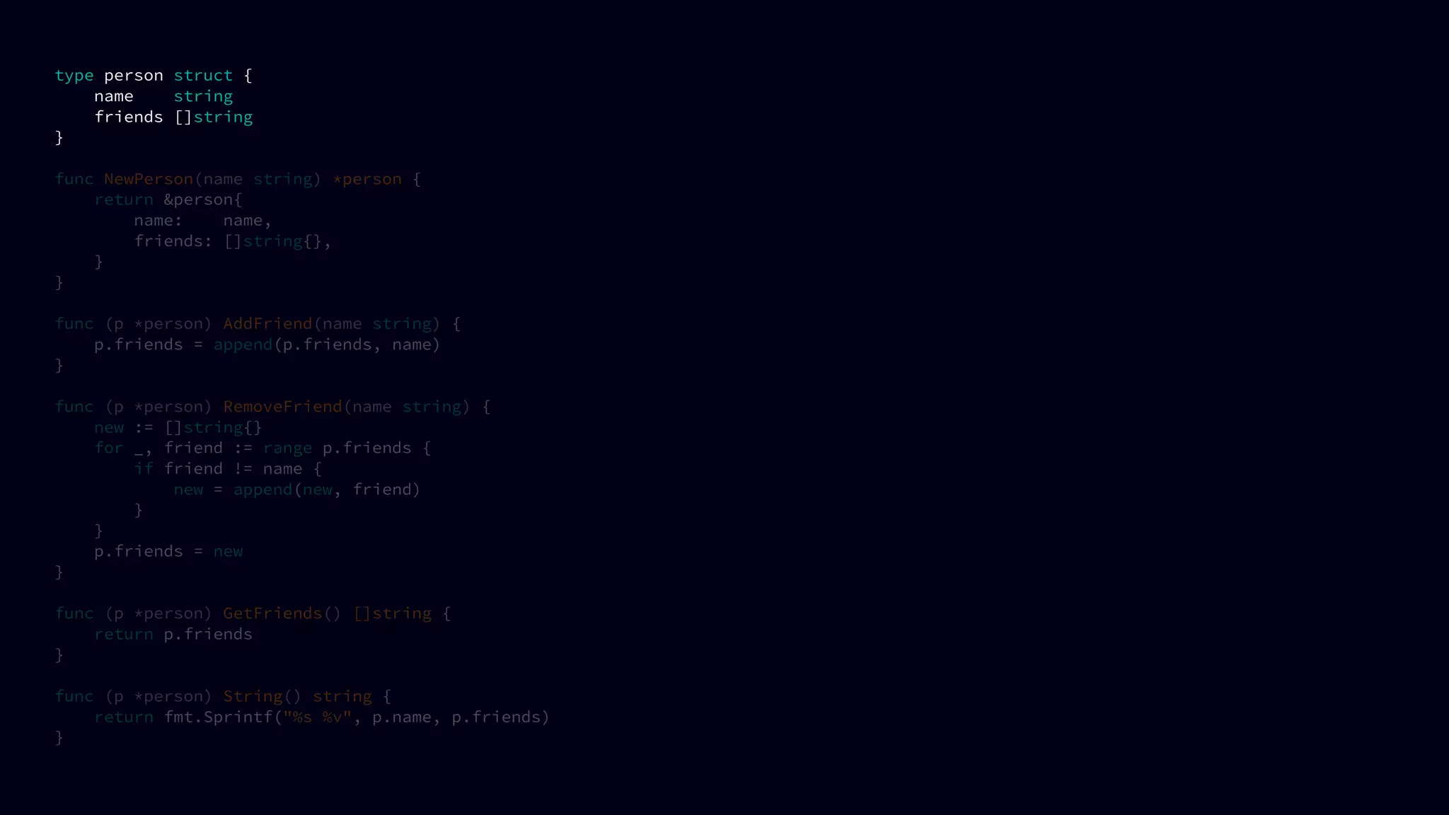 type person struct {
name string
friends []string
}
func NewPerson(name string) *person {
return &person{
name: name,
friends: []string{},
}
}
func (p *person) AddFriend(name string) {
p.friends = append(p.friends, name)
}
func (p *person) RemoveFriend(name string) {
new := []string{}
for _, friend := range p.friends {
if friend != name {
new = append(new, friend)
}
}
p.friends = new
}
func (p *person) GetFriends() []string {
return p.friends
}
func (p *person) String() string {
return fmt.Sprintf("%s %v", p.name, p.friends)
}
 