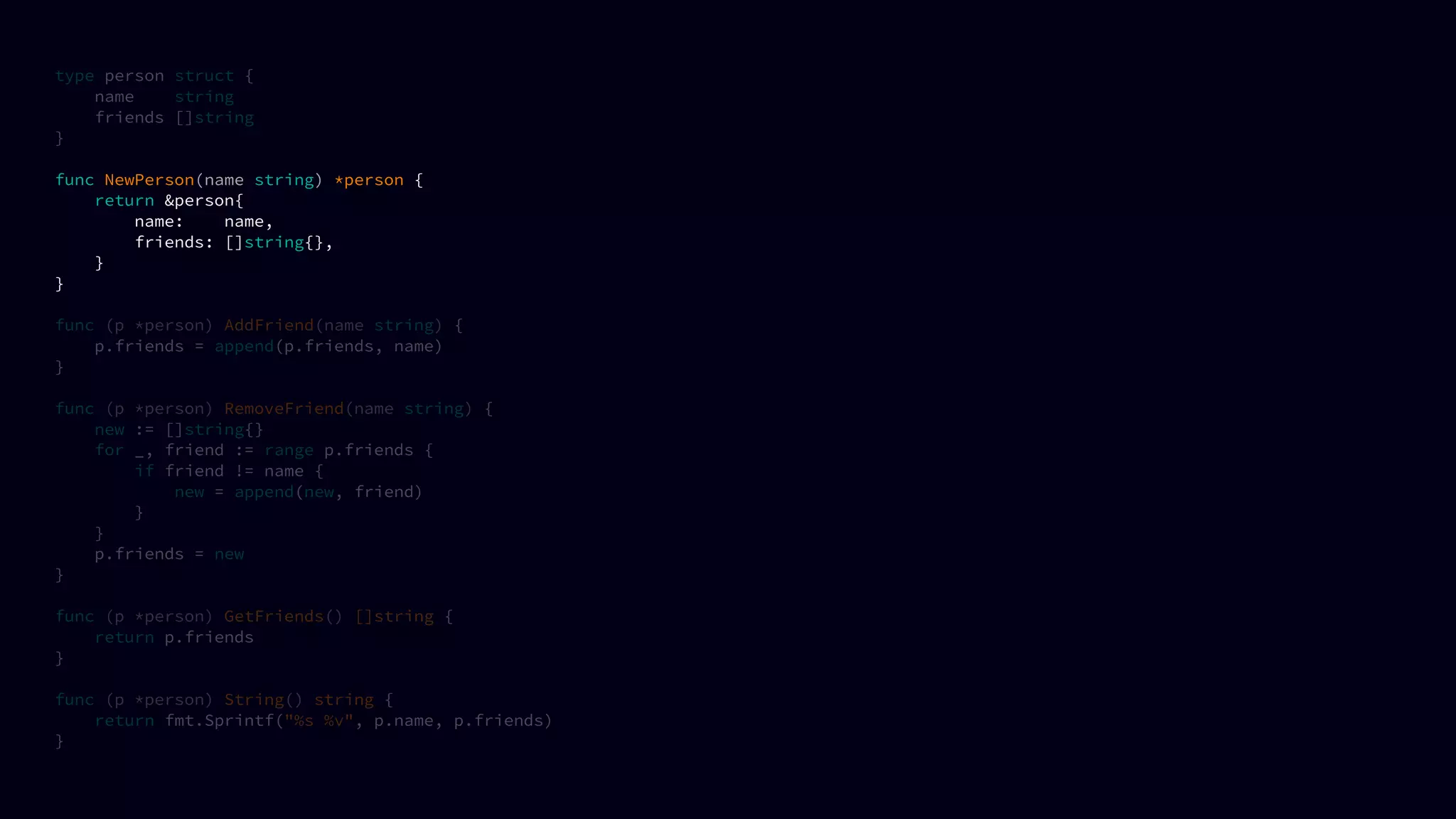 type person struct {
name string
friends []string
}
func NewPerson(name string) *person {
return &person{
name: name,
friends: []string{},
}
}
func (p *person) AddFriend(name string) {
p.friends = append(p.friends, name)
}
func (p *person) RemoveFriend(name string) {
new := []string{}
for _, friend := range p.friends {
if friend != name {
new = append(new, friend)
}
}
p.friends = new
}
func (p *person) GetFriends() []string {
return p.friends
}
func (p *person) String() string {
return fmt.Sprintf("%s %v", p.name, p.friends)
}
 