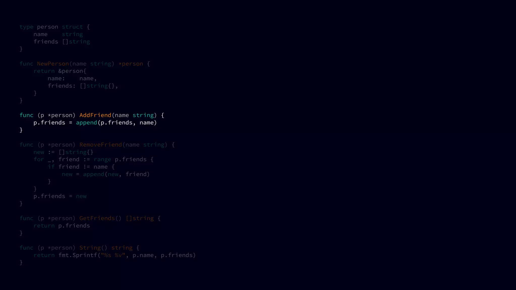 type person struct {
name string
friends []string
}
func NewPerson(name string) *person {
return &person{
name: name,
friends: []string{},
}
}
func (p *person) AddFriend(name string) {
p.friends = append(p.friends, name)
}
func (p *person) RemoveFriend(name string) {
new := []string{}
for _, friend := range p.friends {
if friend != name {
new = append(new, friend)
}
}
p.friends = new
}
func (p *person) GetFriends() []string {
return p.friends
}
func (p *person) String() string {
return fmt.Sprintf("%s %v", p.name, p.friends)
}
 