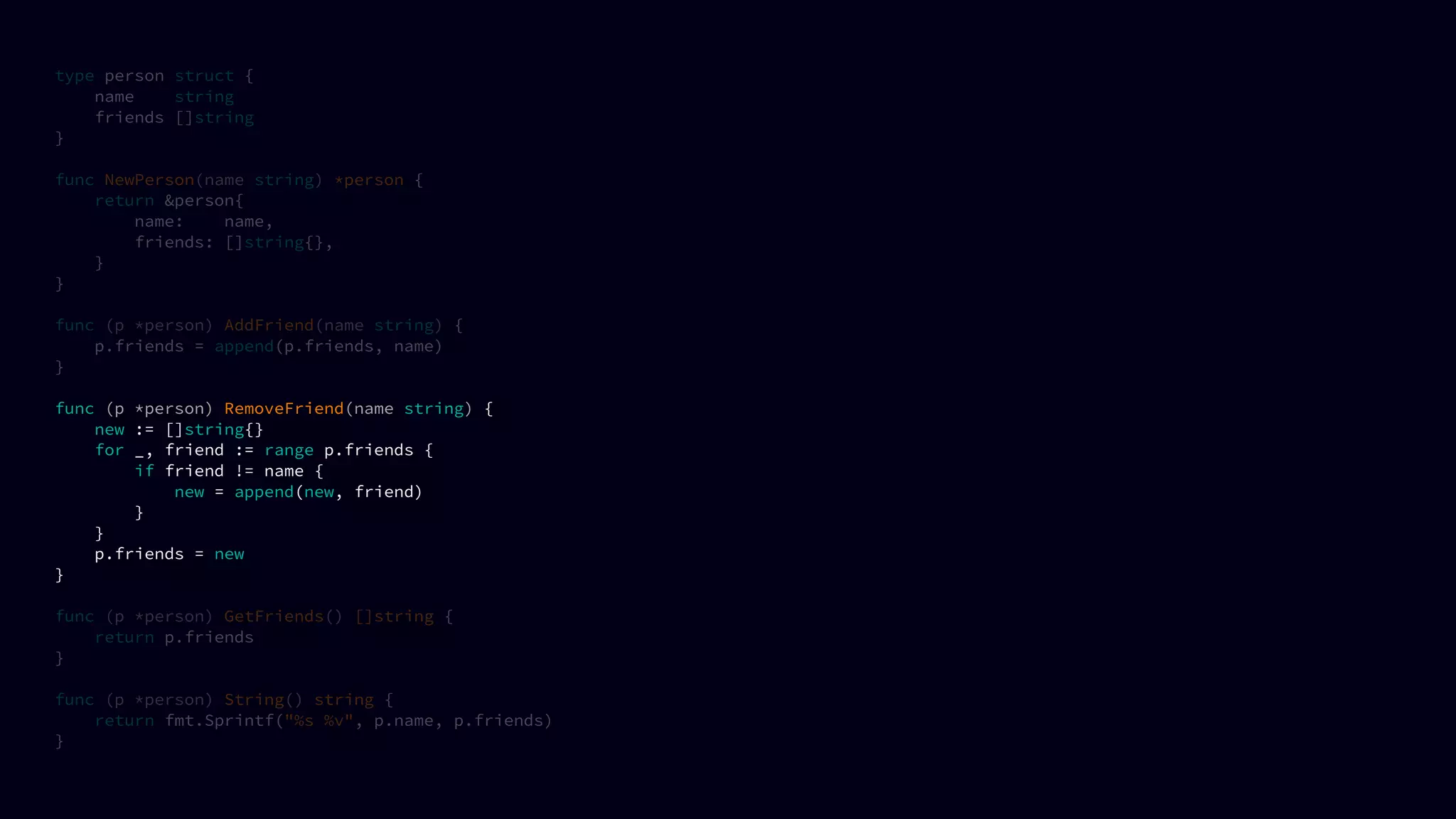 type person struct {
name string
friends []string
}
func NewPerson(name string) *person {
return &person{
name: name,
friends: []string{},
}
}
func (p *person) AddFriend(name string) {
p.friends = append(p.friends, name)
}
func (p *person) RemoveFriend(name string) {
new := []string{}
for _, friend := range p.friends {
if friend != name {
new = append(new, friend)
}
}
p.friends = new
}
func (p *person) GetFriends() []string {
return p.friends
}
func (p *person) String() string {
return fmt.Sprintf("%s %v", p.name, p.friends)
}
 