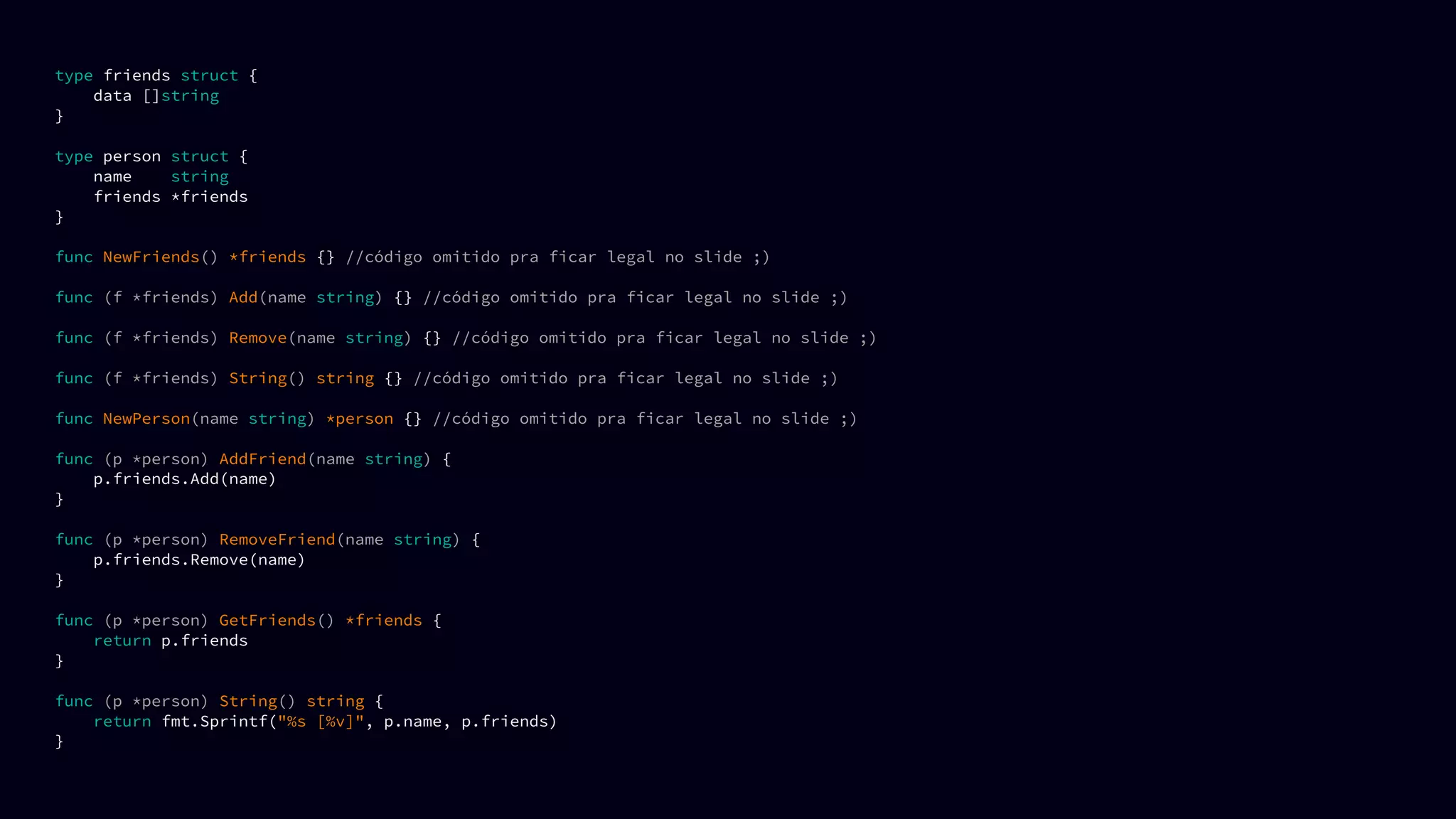 type friends struct {
data []string
}
type person struct {
name string
friends *friends
}
func NewFriends() *friends {} //código omitido pra ficar legal no slide ;)
func (f *friends) Add(name string) {} //código omitido pra ficar legal no slide ;)
func (f *friends) Remove(name string) {} //código omitido pra ficar legal no slide ;)
func (f *friends) String() string {} //código omitido pra ficar legal no slide ;)
func NewPerson(name string) *person {} //código omitido pra ficar legal no slide ;)
func (p *person) AddFriend(name string) {
p.friends.Add(name)
}
func (p *person) RemoveFriend(name string) {
p.friends.Remove(name)
}
func (p *person) GetFriends() *friends {
return p.friends
}
func (p *person) String() string {
return fmt.Sprintf("%s [%v]", p.name, p.friends)
}
 