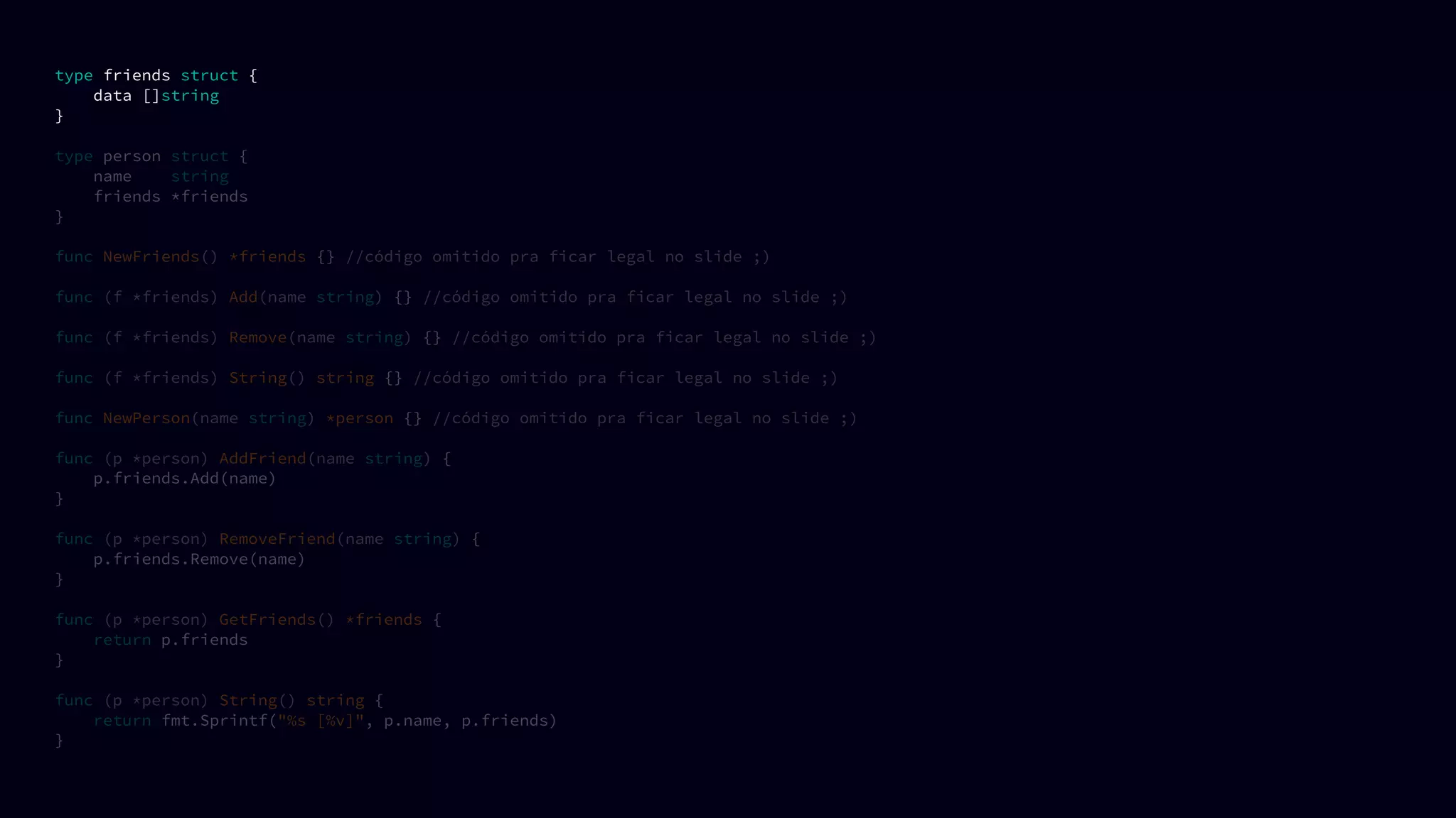 type friends struct {
data []string
}
type person struct {
name string
friends *friends
}
func NewFriends() *friends {} //código omitido pra ficar legal no slide ;)
func (f *friends) Add(name string) {} //código omitido pra ficar legal no slide ;)
func (f *friends) Remove(name string) {} //código omitido pra ficar legal no slide ;)
func (f *friends) String() string {} //código omitido pra ficar legal no slide ;)
func NewPerson(name string) *person {} //código omitido pra ficar legal no slide ;)
func (p *person) AddFriend(name string) {
p.friends.Add(name)
}
func (p *person) RemoveFriend(name string) {
p.friends.Remove(name)
}
func (p *person) GetFriends() *friends {
return p.friends
}
func (p *person) String() string {
return fmt.Sprintf("%s [%v]", p.name, p.friends)
}
 