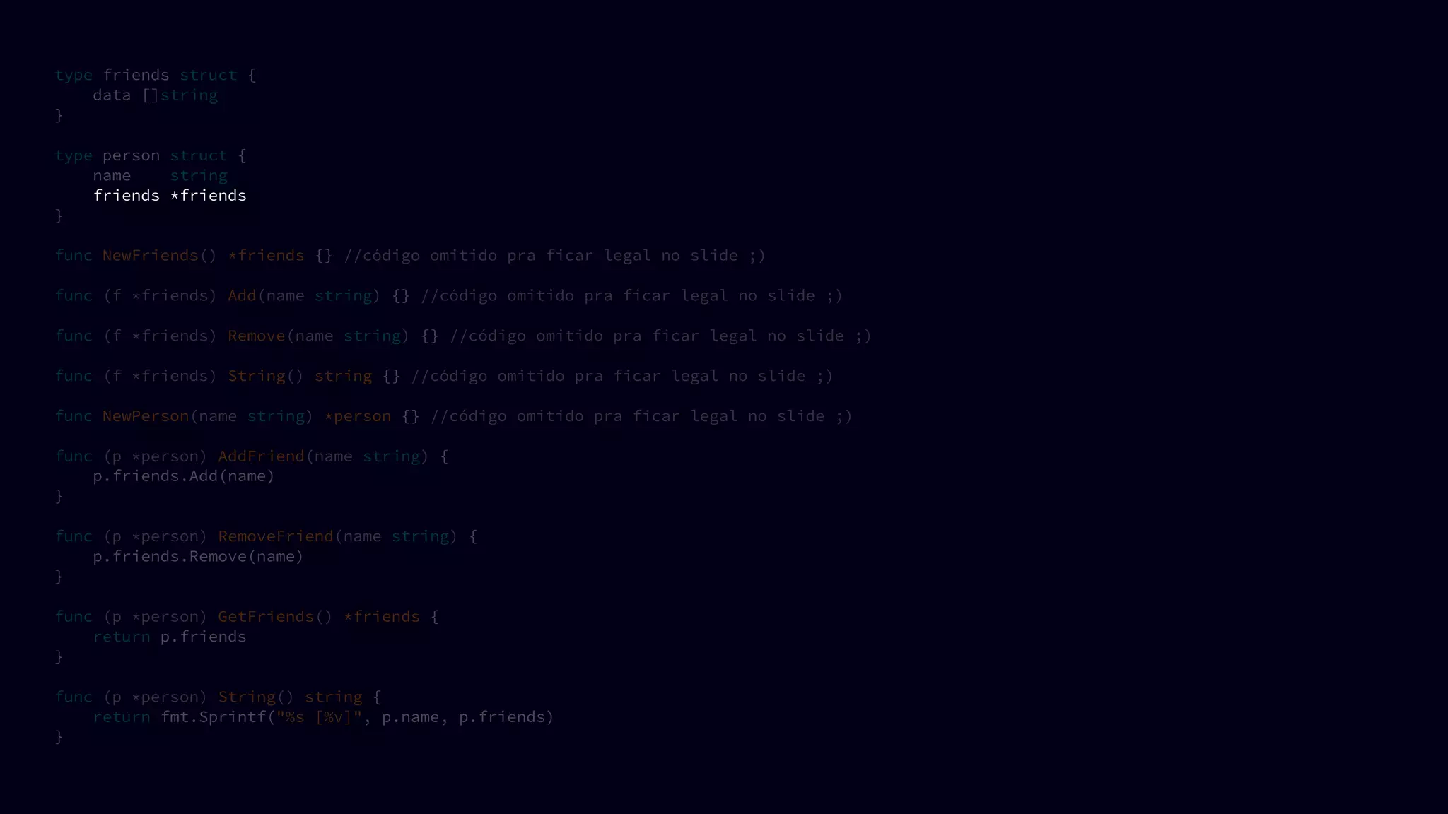 type friends struct {
data []string
}
type person struct {
name string
friends *friends
}
func NewFriends() *friends {} //código omitido pra ficar legal no slide ;)
func (f *friends) Add(name string) {} //código omitido pra ficar legal no slide ;)
func (f *friends) Remove(name string) {} //código omitido pra ficar legal no slide ;)
func (f *friends) String() string {} //código omitido pra ficar legal no slide ;)
func NewPerson(name string) *person {} //código omitido pra ficar legal no slide ;)
func (p *person) AddFriend(name string) {
p.friends.Add(name)
}
func (p *person) RemoveFriend(name string) {
p.friends.Remove(name)
}
func (p *person) GetFriends() *friends {
return p.friends
}
func (p *person) String() string {
return fmt.Sprintf("%s [%v]", p.name, p.friends)
}
 