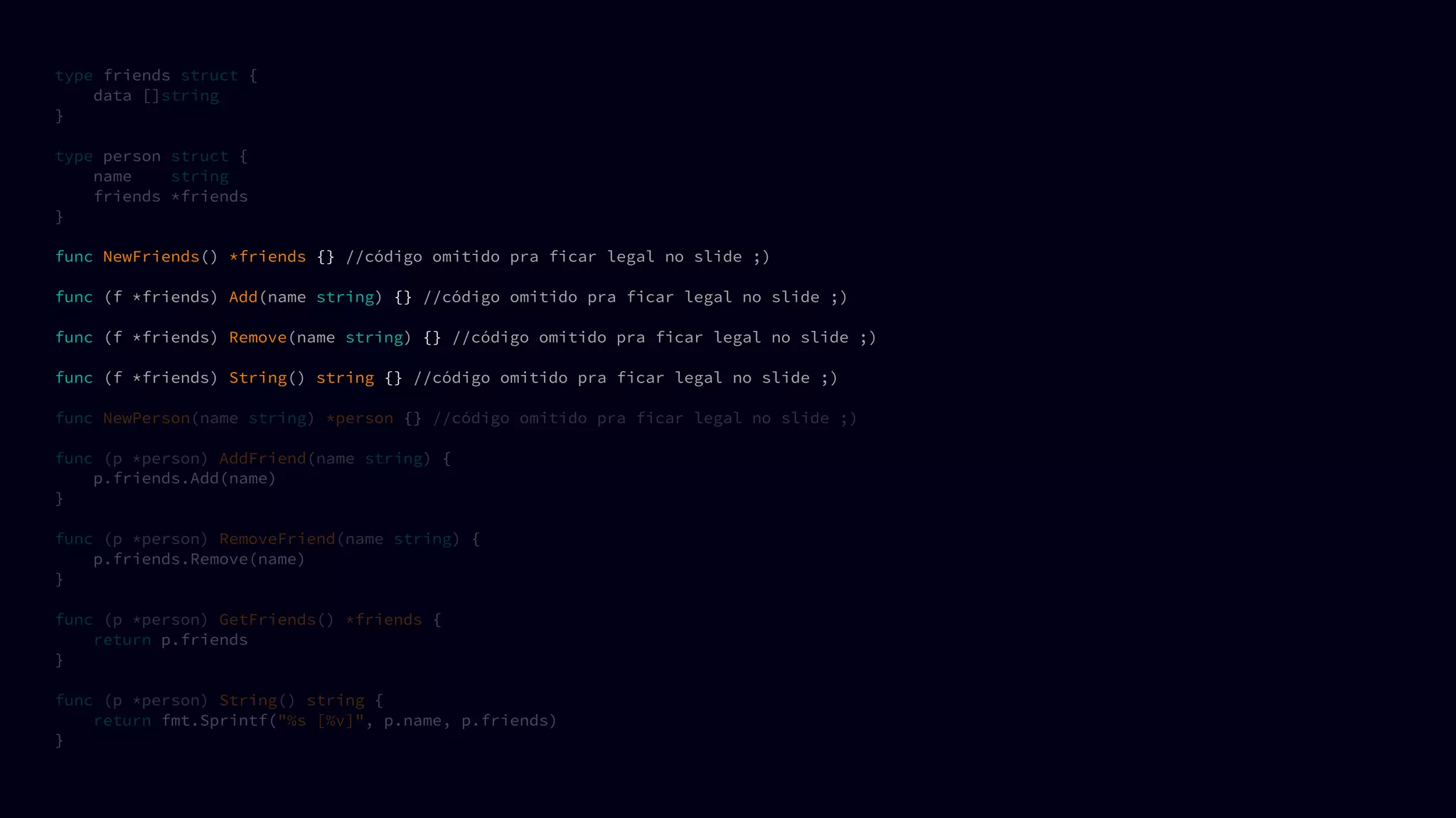 type friends struct {
data []string
}
type person struct {
name string
friends *friends
}
func NewFriends() *friends {} //código omitido pra ficar legal no slide ;)
func (f *friends) Add(name string) {} //código omitido pra ficar legal no slide ;)
func (f *friends) Remove(name string) {} //código omitido pra ficar legal no slide ;)
func (f *friends) String() string {} //código omitido pra ficar legal no slide ;)
func NewPerson(name string) *person {} //código omitido pra ficar legal no slide ;)
func (p *person) AddFriend(name string) {
p.friends.Add(name)
}
func (p *person) RemoveFriend(name string) {
p.friends.Remove(name)
}
func (p *person) GetFriends() *friends {
return p.friends
}
func (p *person) String() string {
return fmt.Sprintf("%s [%v]", p.name, p.friends)
}
 