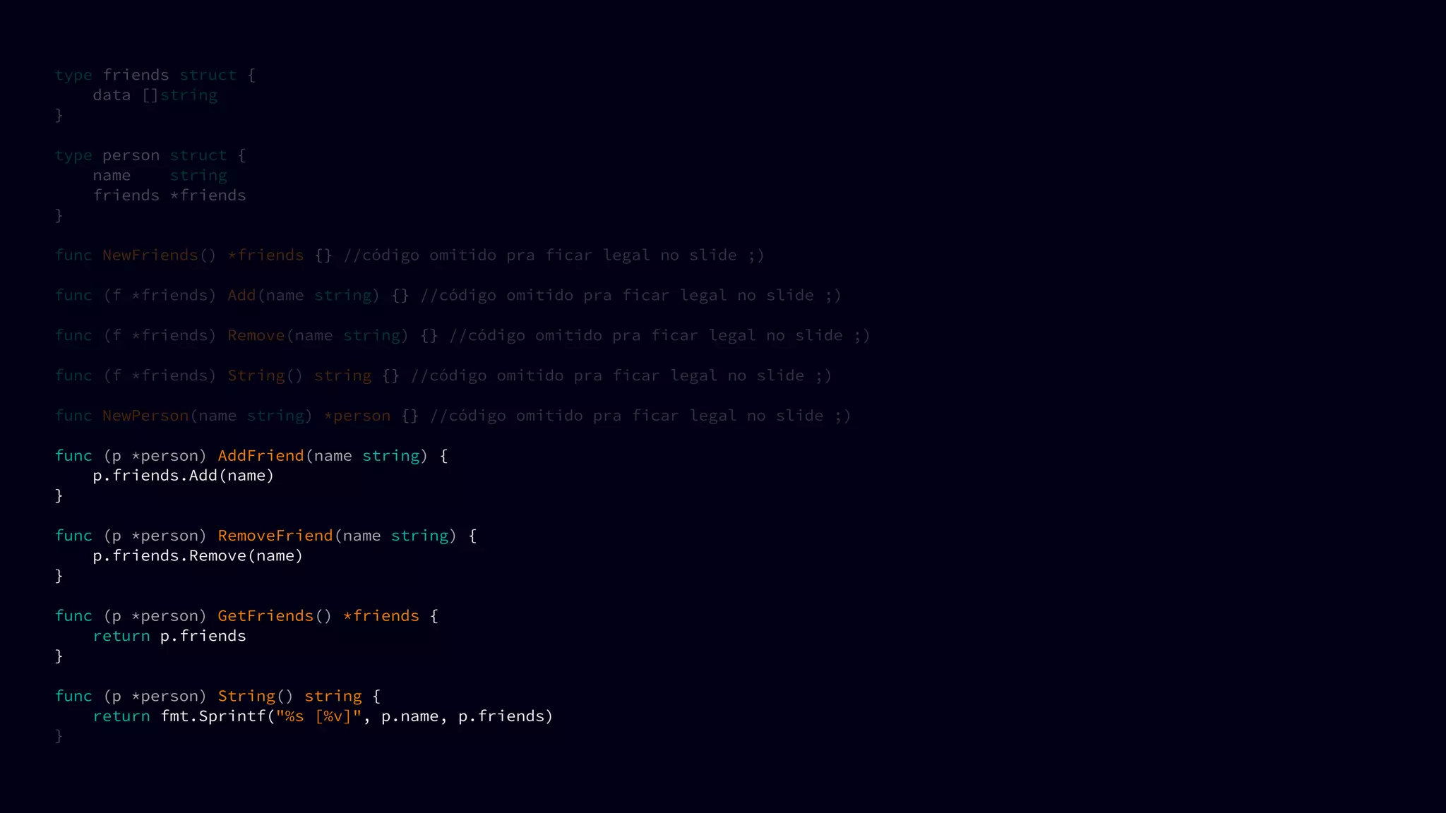 type friends struct {
data []string
}
type person struct {
name string
friends *friends
}
func NewFriends() *friends {} //código omitido pra ficar legal no slide ;)
func (f *friends) Add(name string) {} //código omitido pra ficar legal no slide ;)
func (f *friends) Remove(name string) {} //código omitido pra ficar legal no slide ;)
func (f *friends) String() string {} //código omitido pra ficar legal no slide ;)
func NewPerson(name string) *person {} //código omitido pra ficar legal no slide ;)
func (p *person) AddFriend(name string) {
p.friends.Add(name)
}
func (p *person) RemoveFriend(name string) {
p.friends.Remove(name)
}
func (p *person) GetFriends() *friends {
return p.friends
}
func (p *person) String() string {
return fmt.Sprintf("%s [%v]", p.name, p.friends)
}
 