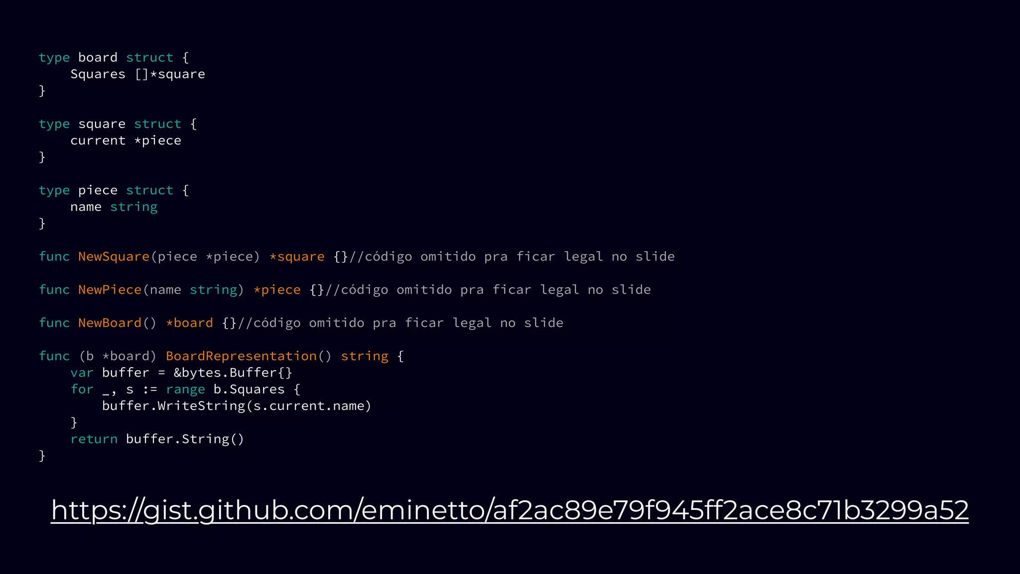 type board struct {
Squares []*square
}
type square struct {
current *piece
}
type piece struct {
name string
}
func NewSquare(piece *piece) *square {}//código omitido pra ficar legal no slide
func NewPiece(name string) *piece {}//código omitido pra ficar legal no slide
func NewBoard() *board {}//código omitido pra ficar legal no slide
func (b *board) BoardRepresentation() string {
var buffer = &bytes.Buffer{}
for _, s := range b.Squares {
buffer.WriteString(s.current.name)
}
return buffer.String()
}
https://gist.github.com/eminetto/af2ac89e79f945ff2ace8c71b3299a52
 