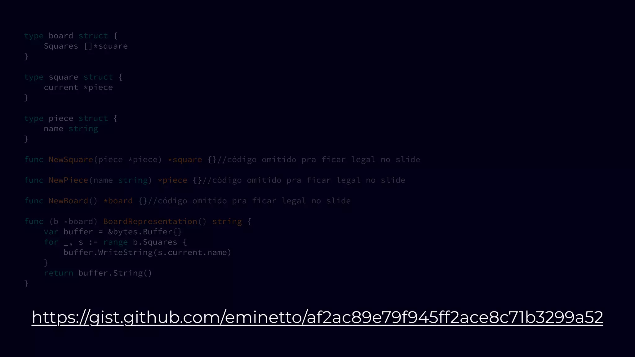 type board struct {
Squares []*square
}
type square struct {
current *piece
}
type piece struct {
name string
}
func NewSquare(piece *piece) *square {}//código omitido pra ficar legal no slide
func NewPiece(name string) *piece {}//código omitido pra ficar legal no slide
func NewBoard() *board {}//código omitido pra ficar legal no slide
func (b *board) BoardRepresentation() string {
var buffer = &bytes.Buffer{}
for _, s := range b.Squares {
buffer.WriteString(s.current.name)
}
return buffer.String()
}
https://gist.github.com/eminetto/af2ac89e79f945ff2ace8c71b3299a52
 