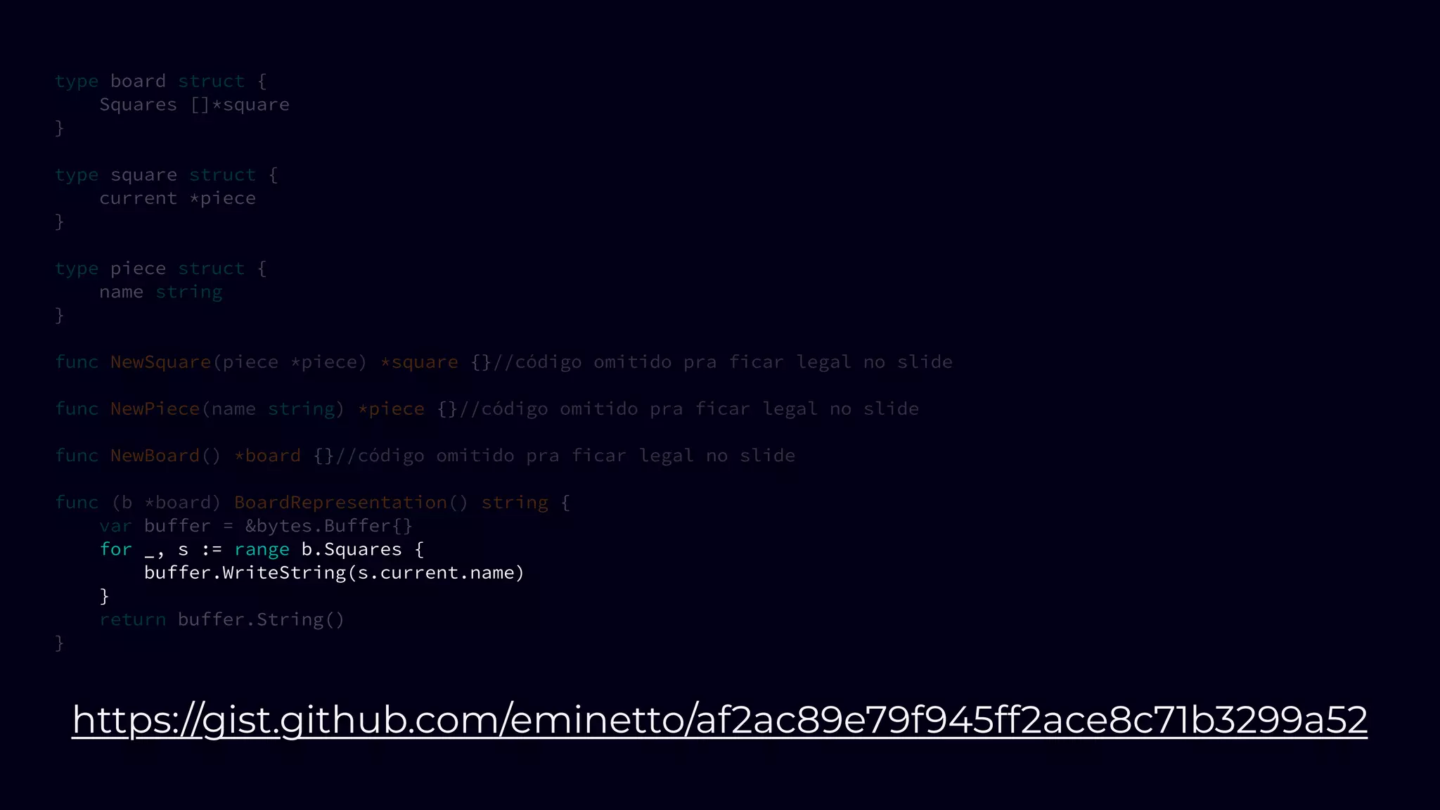 type board struct {
Squares []*square
}
type square struct {
current *piece
}
type piece struct {
name string
}
func NewSquare(piece *piece) *square {}//código omitido pra ficar legal no slide
func NewPiece(name string) *piece {}//código omitido pra ficar legal no slide
func NewBoard() *board {}//código omitido pra ficar legal no slide
func (b *board) BoardRepresentation() string {
var buffer = &bytes.Buffer{}
for _, s := range b.Squares {
buffer.WriteString(s.current.name)
}
return buffer.String()
}
https://gist.github.com/eminetto/af2ac89e79f945ff2ace8c71b3299a52
 
