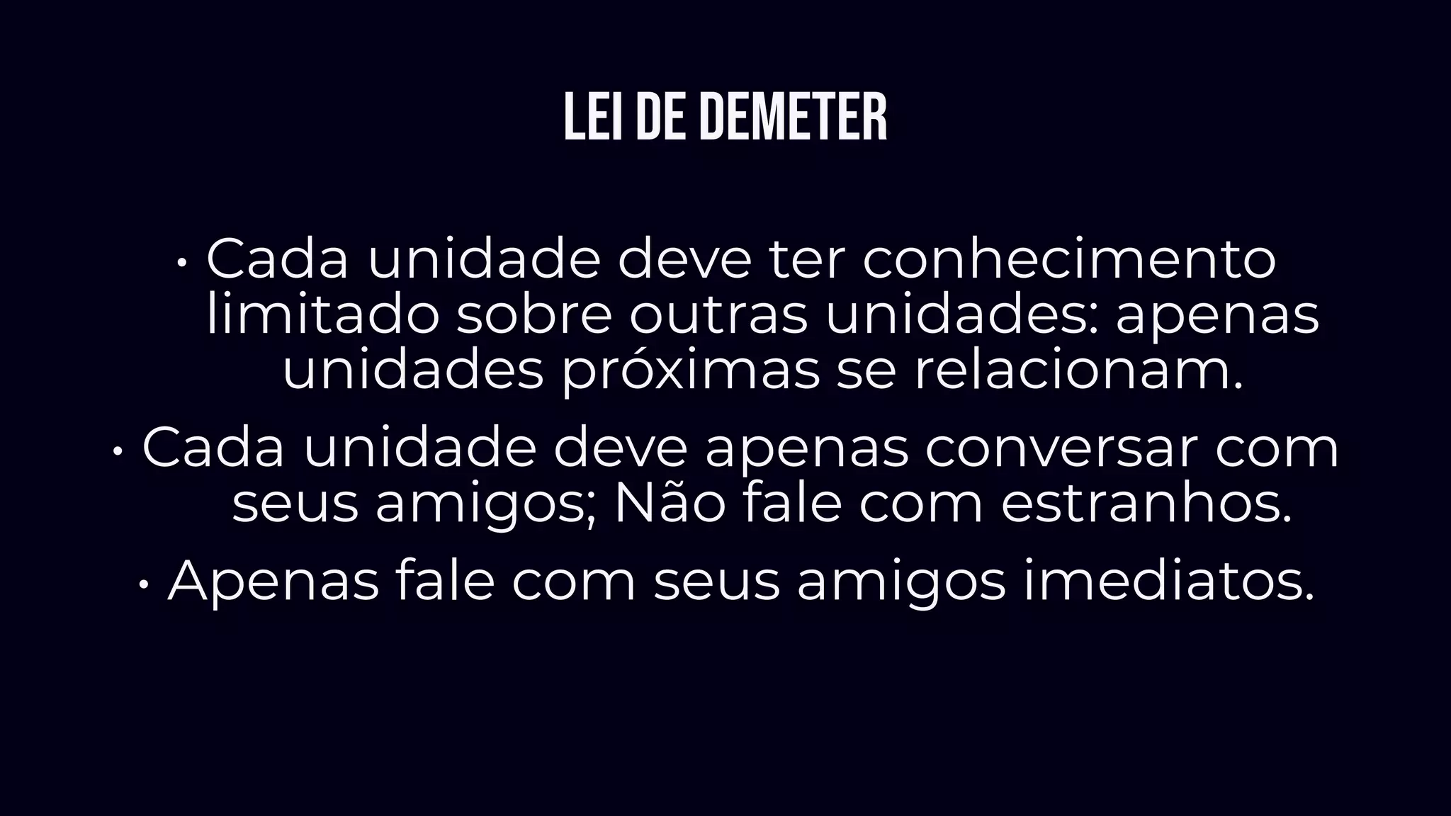Lei de Demeter
• Cada unidade deve ter conhecimento
limitado sobre outras unidades: apenas
unidades próximas se relacionam.
• Cada unidade deve apenas conversar com
seus amigos; Não fale com estranhos.
• Apenas fale com seus amigos imediatos.
 