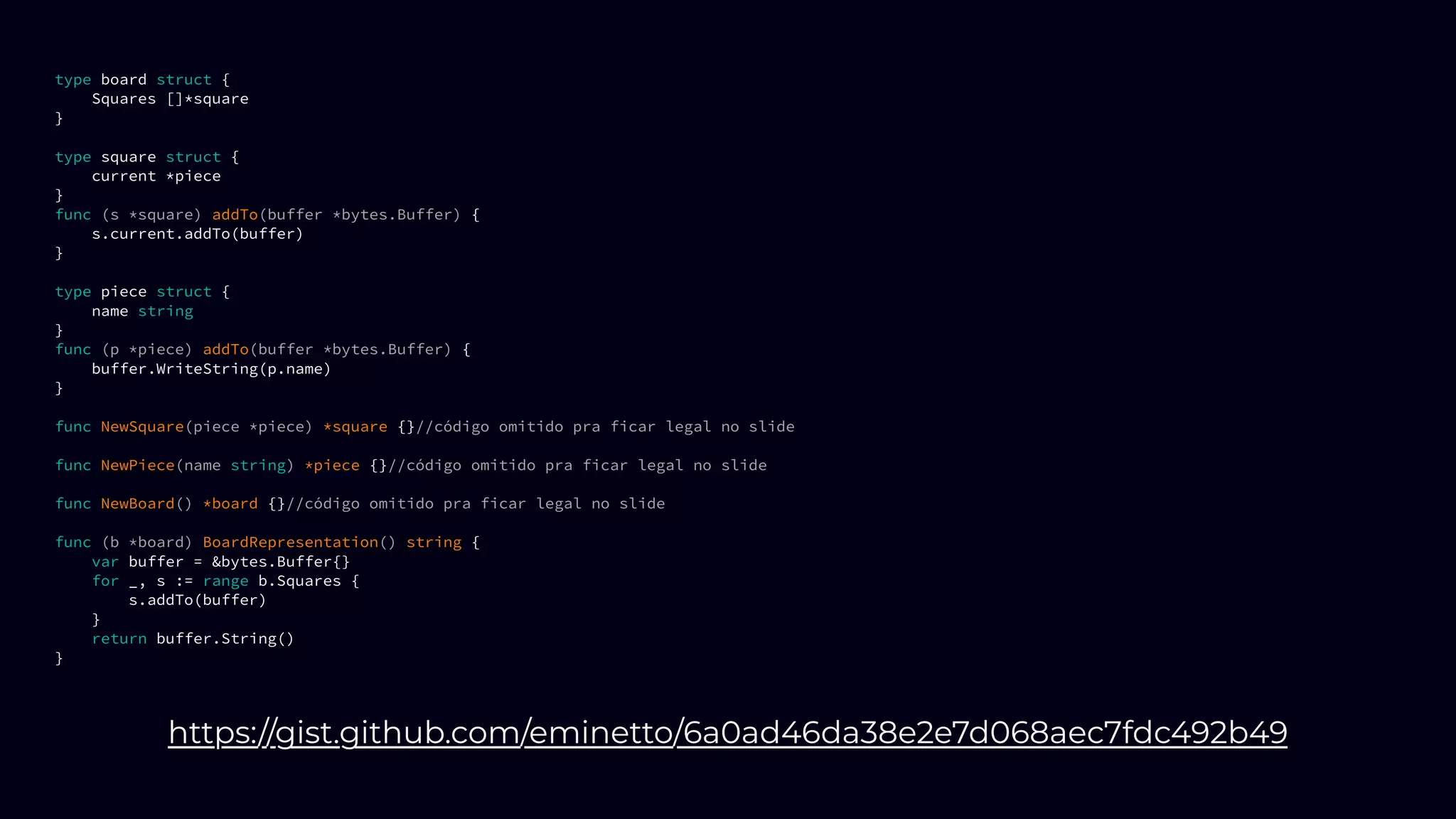 type board struct {
Squares []*square
}
type square struct {
current *piece
}
func (s *square) addTo(buffer *bytes.Buffer) {
s.current.addTo(buffer)
}
type piece struct {
name string
}
func (p *piece) addTo(buffer *bytes.Buffer) {
buffer.WriteString(p.name)
}
func NewSquare(piece *piece) *square {}//código omitido pra ficar legal no slide
func NewPiece(name string) *piece {}//código omitido pra ficar legal no slide
func NewBoard() *board {}//código omitido pra ficar legal no slide
func (b *board) BoardRepresentation() string {
var buffer = &bytes.Buffer{}
for _, s := range b.Squares {
s.addTo(buffer)
}
return buffer.String()
}
https://gist.github.com/eminetto/6a0ad46da38e2e7d068aec7fdc492b49
 