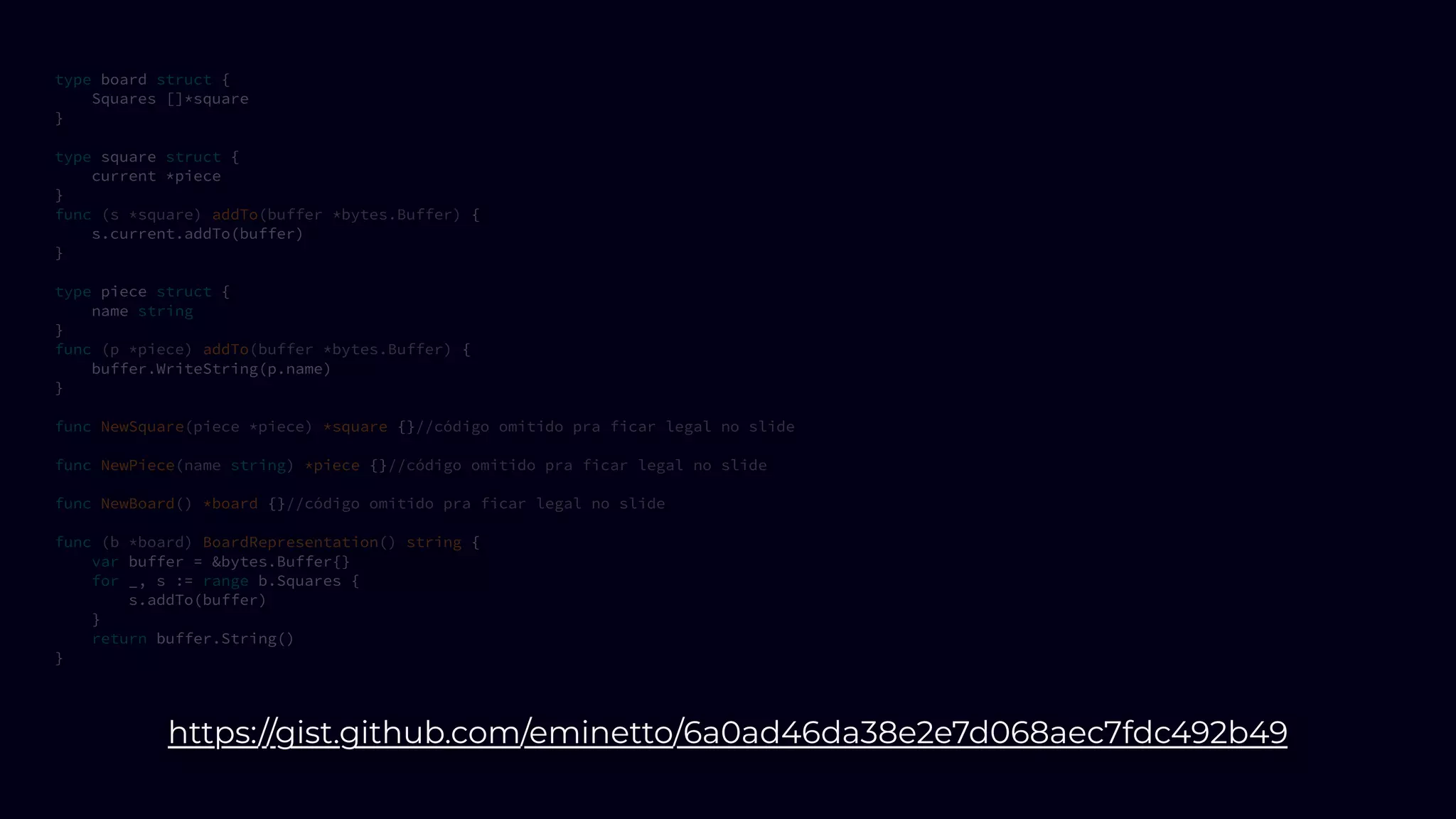 type board struct {
Squares []*square
}
type square struct {
current *piece
}
func (s *square) addTo(buffer *bytes.Buffer) {
s.current.addTo(buffer)
}
type piece struct {
name string
}
func (p *piece) addTo(buffer *bytes.Buffer) {
buffer.WriteString(p.name)
}
func NewSquare(piece *piece) *square {}//código omitido pra ficar legal no slide
func NewPiece(name string) *piece {}//código omitido pra ficar legal no slide
func NewBoard() *board {}//código omitido pra ficar legal no slide
func (b *board) BoardRepresentation() string {
var buffer = &bytes.Buffer{}
for _, s := range b.Squares {
s.addTo(buffer)
}
return buffer.String()
}
https://gist.github.com/eminetto/6a0ad46da38e2e7d068aec7fdc492b49
 