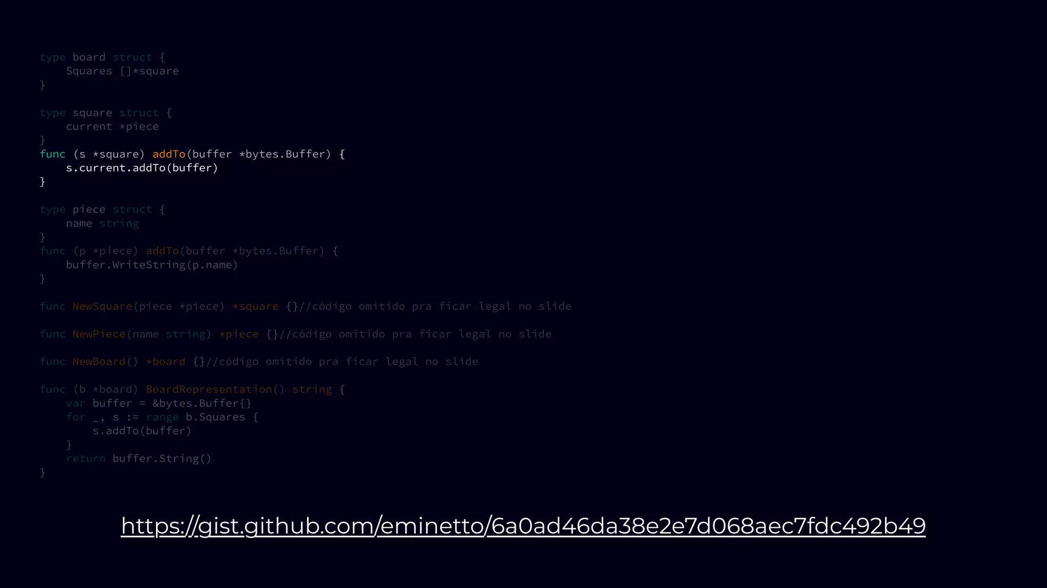type board struct {
Squares []*square
}
type square struct {
current *piece
}
func (s *square) addTo(buffer *bytes.Buffer) {
s.current.addTo(buffer)
}
type piece struct {
name string
}
func (p *piece) addTo(buffer *bytes.Buffer) {
buffer.WriteString(p.name)
}
func NewSquare(piece *piece) *square {}//código omitido pra ficar legal no slide
func NewPiece(name string) *piece {}//código omitido pra ficar legal no slide
func NewBoard() *board {}//código omitido pra ficar legal no slide
func (b *board) BoardRepresentation() string {
var buffer = &bytes.Buffer{}
for _, s := range b.Squares {
s.addTo(buffer)
}
return buffer.String()
}
https://gist.github.com/eminetto/6a0ad46da38e2e7d068aec7fdc492b49
 