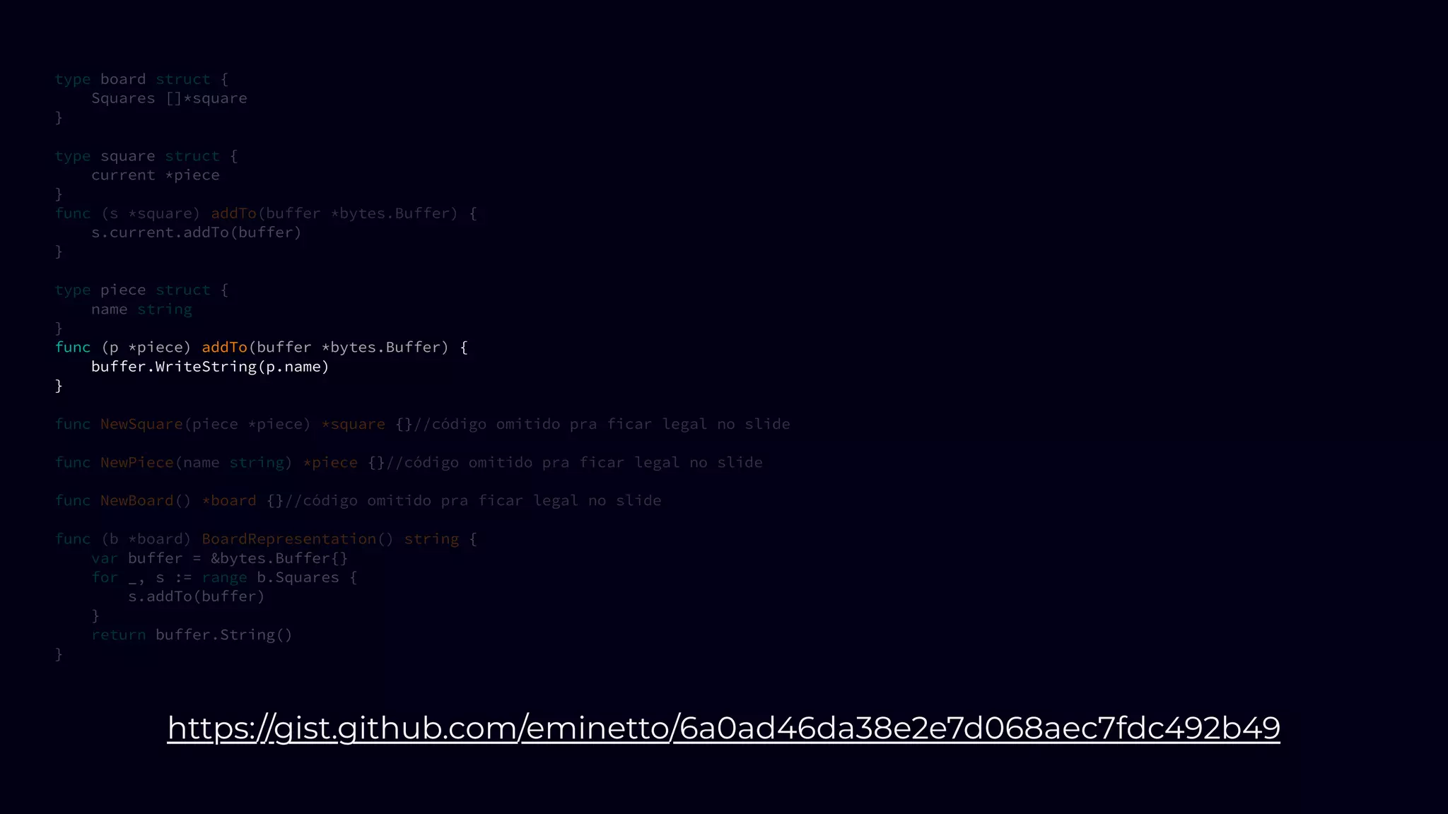 type board struct {
Squares []*square
}
type square struct {
current *piece
}
func (s *square) addTo(buffer *bytes.Buffer) {
s.current.addTo(buffer)
}
type piece struct {
name string
}
func (p *piece) addTo(buffer *bytes.Buffer) {
buffer.WriteString(p.name)
}
func NewSquare(piece *piece) *square {}//código omitido pra ficar legal no slide
func NewPiece(name string) *piece {}//código omitido pra ficar legal no slide
func NewBoard() *board {}//código omitido pra ficar legal no slide
func (b *board) BoardRepresentation() string {
var buffer = &bytes.Buffer{}
for _, s := range b.Squares {
s.addTo(buffer)
}
return buffer.String()
}
https://gist.github.com/eminetto/6a0ad46da38e2e7d068aec7fdc492b49
 