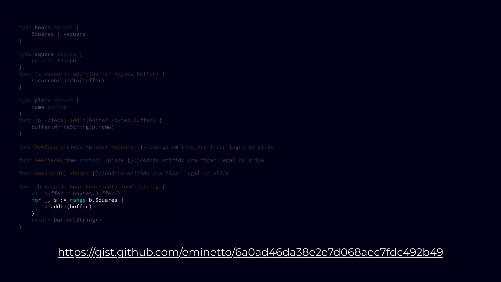 type board struct {
Squares []*square
}
type square struct {
current *piece
}
func (s *square) addTo(buffer *bytes.Buffer) {
s.current.addTo(buffer)
}
type piece struct {
name string
}
func (p *piece) addTo(buffer *bytes.Buffer) {
buffer.WriteString(p.name)
}
func NewSquare(piece *piece) *square {}//código omitido pra ficar legal no slide
func NewPiece(name string) *piece {}//código omitido pra ficar legal no slide
func NewBoard() *board {}//código omitido pra ficar legal no slide
func (b *board) BoardRepresentation() string {
var buffer = &bytes.Buffer{}
for _, s := range b.Squares {
s.addTo(buffer)
}
return buffer.String()
}
https://gist.github.com/eminetto/6a0ad46da38e2e7d068aec7fdc492b49
 
