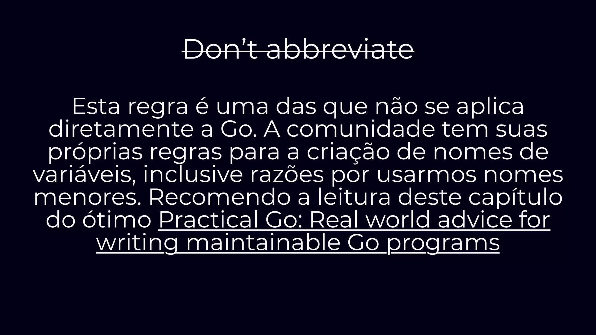 Don’t abbreviate
Esta regra é uma das que não se aplica
diretamente a Go. A comunidade tem suas
próprias regras para a criação de nomes de
variáveis, inclusive razões por usarmos nomes
menores. Recomendo a leitura deste capítulo
do ótimo Practical Go: Real world advice for
writing maintainable Go programs
 