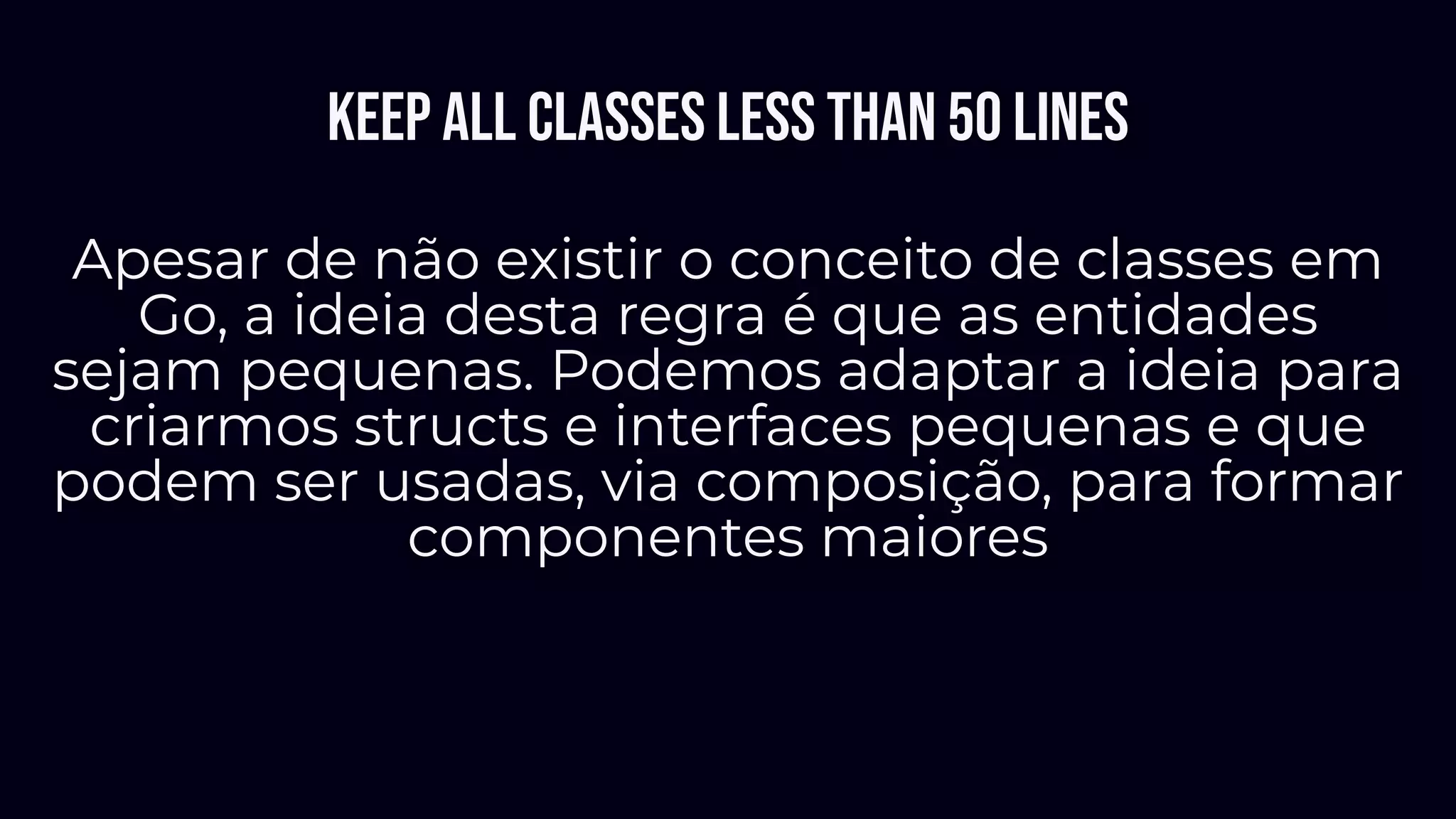 Keep all classes less than 50 lines
Apesar de não existir o conceito de classes em
Go, a ideia desta regra é que as entidades
sejam pequenas. Podemos adaptar a ideia para
criarmos structs e interfaces pequenas e que
podem ser usadas, via composição, para formar
componentes maiores
 