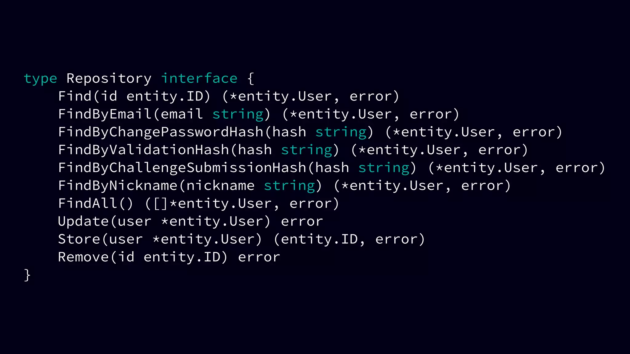 type Repository interface {
Find(id entity.ID) (*entity.User, error)
FindByEmail(email string) (*entity.User, error)
FindByChangePasswordHash(hash string) (*entity.User, error)
FindByValidationHash(hash string) (*entity.User, error)
FindByChallengeSubmissionHash(hash string) (*entity.User, error)
FindByNickname(nickname string) (*entity.User, error)
FindAll() ([]*entity.User, error)
Update(user *entity.User) error
Store(user *entity.User) (entity.ID, error)
Remove(id entity.ID) error
}
 