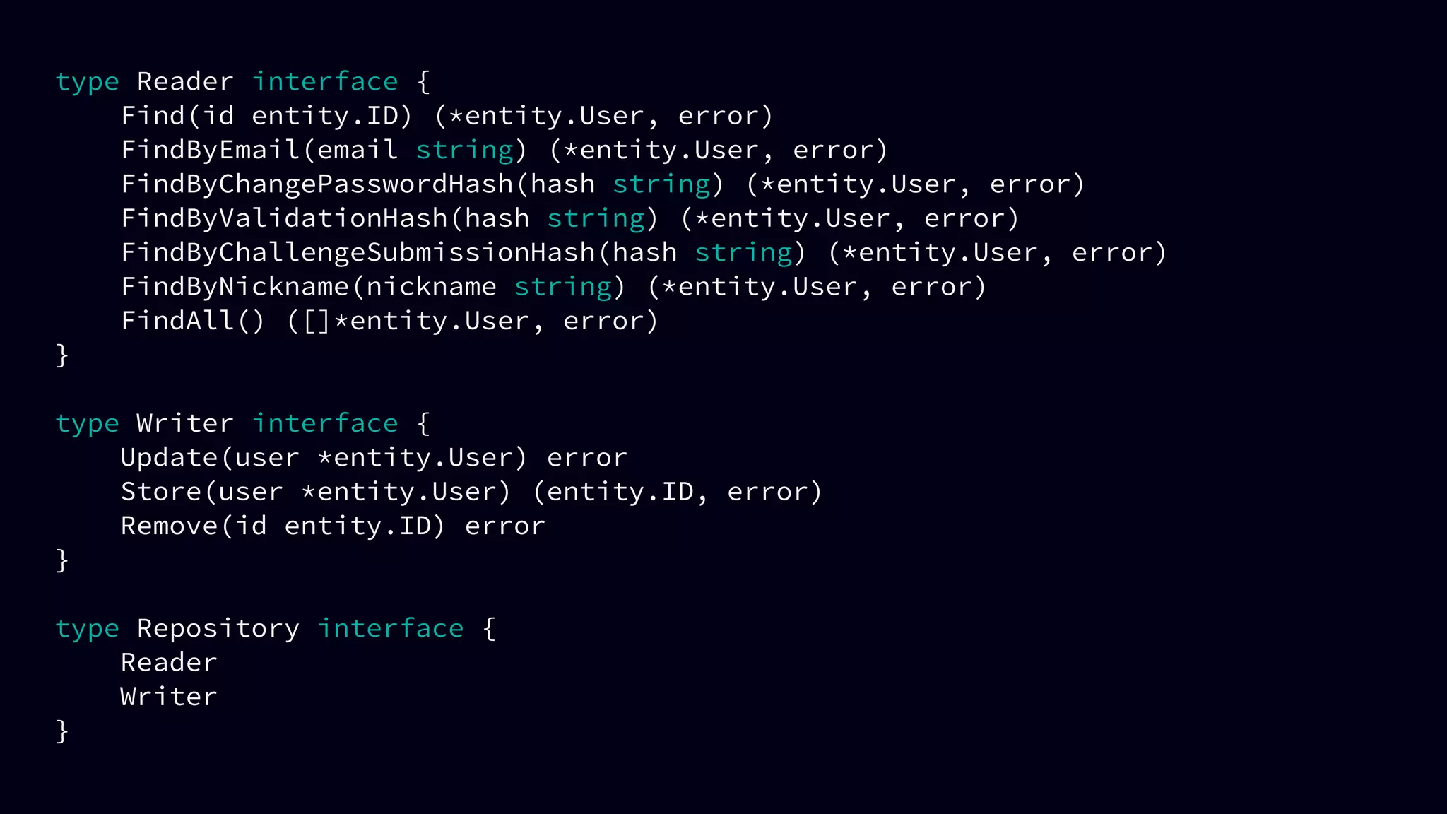 type Reader interface {
Find(id entity.ID) (*entity.User, error)
FindByEmail(email string) (*entity.User, error)
FindByChangePasswordHash(hash string) (*entity.User, error)
FindByValidationHash(hash string) (*entity.User, error)
FindByChallengeSubmissionHash(hash string) (*entity.User, error)
FindByNickname(nickname string) (*entity.User, error)
FindAll() ([]*entity.User, error)
}
type Writer interface {
Update(user *entity.User) error
Store(user *entity.User) (entity.ID, error)
Remove(id entity.ID) error
}
type Repository interface {
Reader
Writer
}
 
