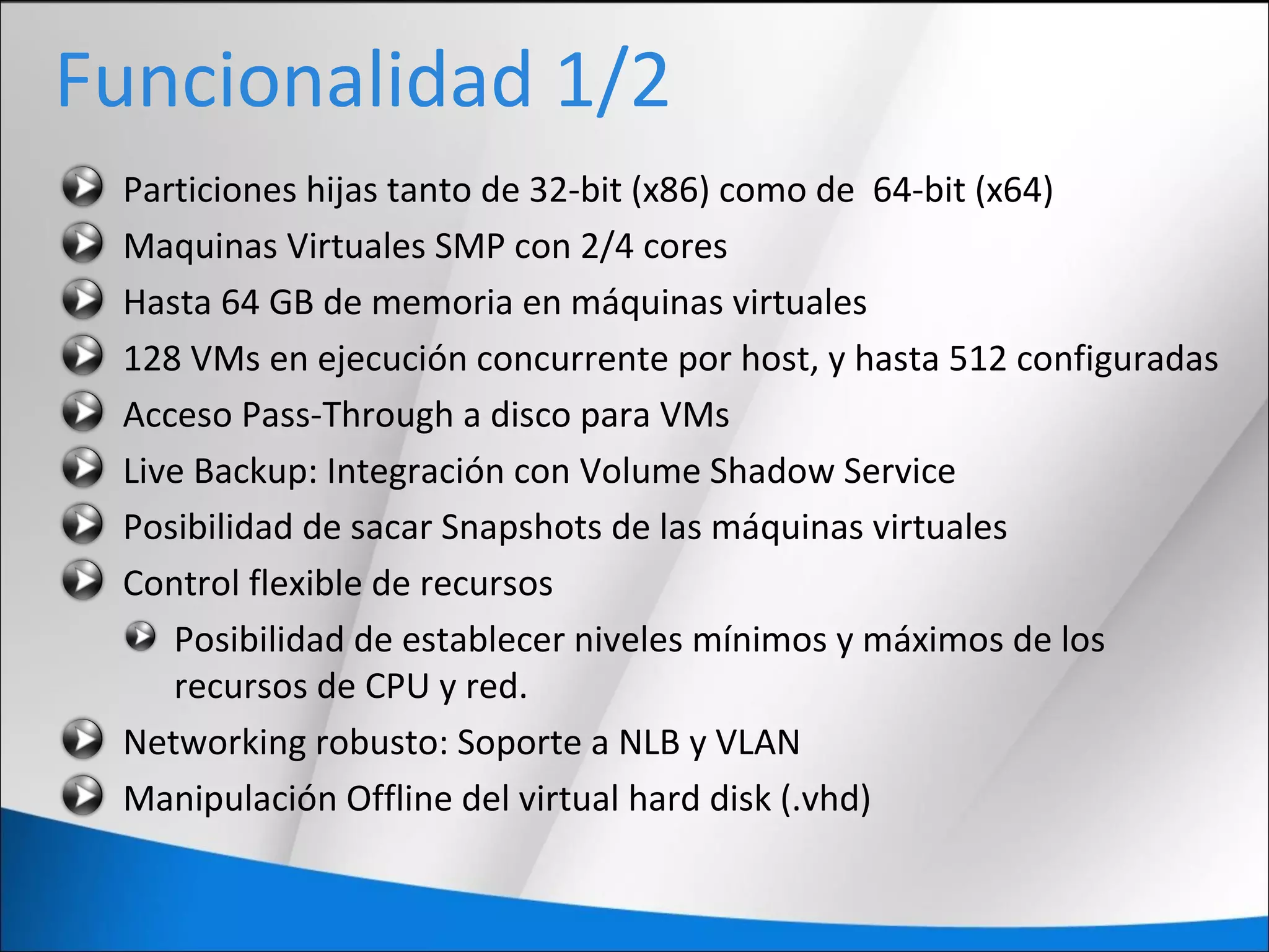 Funcionalidad 1/2
Particiones hijas tanto de 32-bit (x86) como de 64-bit (x64)
Maquinas Virtuales SMP con 2/4 cores
Hasta 64 GB de memoria en máquinas virtuales
128 VMs en ejecución concurrente por host, y hasta 512 configuradas
Acceso Pass-Through a disco para VMs
Live Backup: Integración con Volume Shadow Service
Posibilidad de sacar Snapshots de las máquinas virtuales
Control flexible de recursos
Posibilidad de establecer niveles mínimos y máximos de los
recursos de CPU y red.
Networking robusto: Soporte a NLB y VLAN
Manipulación Offline del virtual hard disk (.vhd)
 