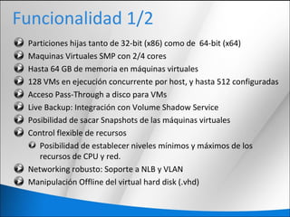 Funcionalidad 1/2
Particiones hijas tanto de 32-bit (x86) como de 64-bit (x64)
Maquinas Virtuales SMP con 2/4 cores
Hasta 64 GB de memoria en máquinas virtuales
128 VMs en ejecución concurrente por host, y hasta 512 configuradas
Acceso Pass-Through a disco para VMs
Live Backup: Integración con Volume Shadow Service
Posibilidad de sacar Snapshots de las máquinas virtuales
Control flexible de recursos
Posibilidad de establecer niveles mínimos y máximos de los
recursos de CPU y red.
Networking robusto: Soporte a NLB y VLAN
Manipulación Offline del virtual hard disk (.vhd)
 