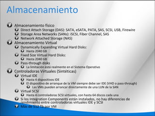 Almacenamiento
Almacenamiento físico
Direct Attach Storage (DAS): SATA, eSATA, PATA, SAS, SCSI, USB, Firewire
Storage Area Networks (SANs): iSCSI, Fiber Channel, SAS
Network Attached Storage (NAS)
Almacenamiento Virtual
Dynamically Expanding Virtual Hard Disks:
Hasta 2040 GB
Fixed Size Virtual Hard Disks:
Hasta 2040 GB
Pass-through disks
La limitación está realmente en el Sistema Operativo
Controladoras Virtuales (Sintéticas)
Virtual IDE
Hasta 4 dispositivos IDE
El dispositivo de arranque de la VM siempre debe ser IDE (VHD o pass-through)
Las VMs pueden arrancar directamente de una LUN de la SAN
Virtual SCSI
Hasta 4 controladoras SCSI virtuales, con hasta 64 discos cada una
Si los Integration Components están instalados, no hay diferencias de
rendimiento entre controladoras virtuales IDE y SCSI
Más de 512 Tb por VM
 