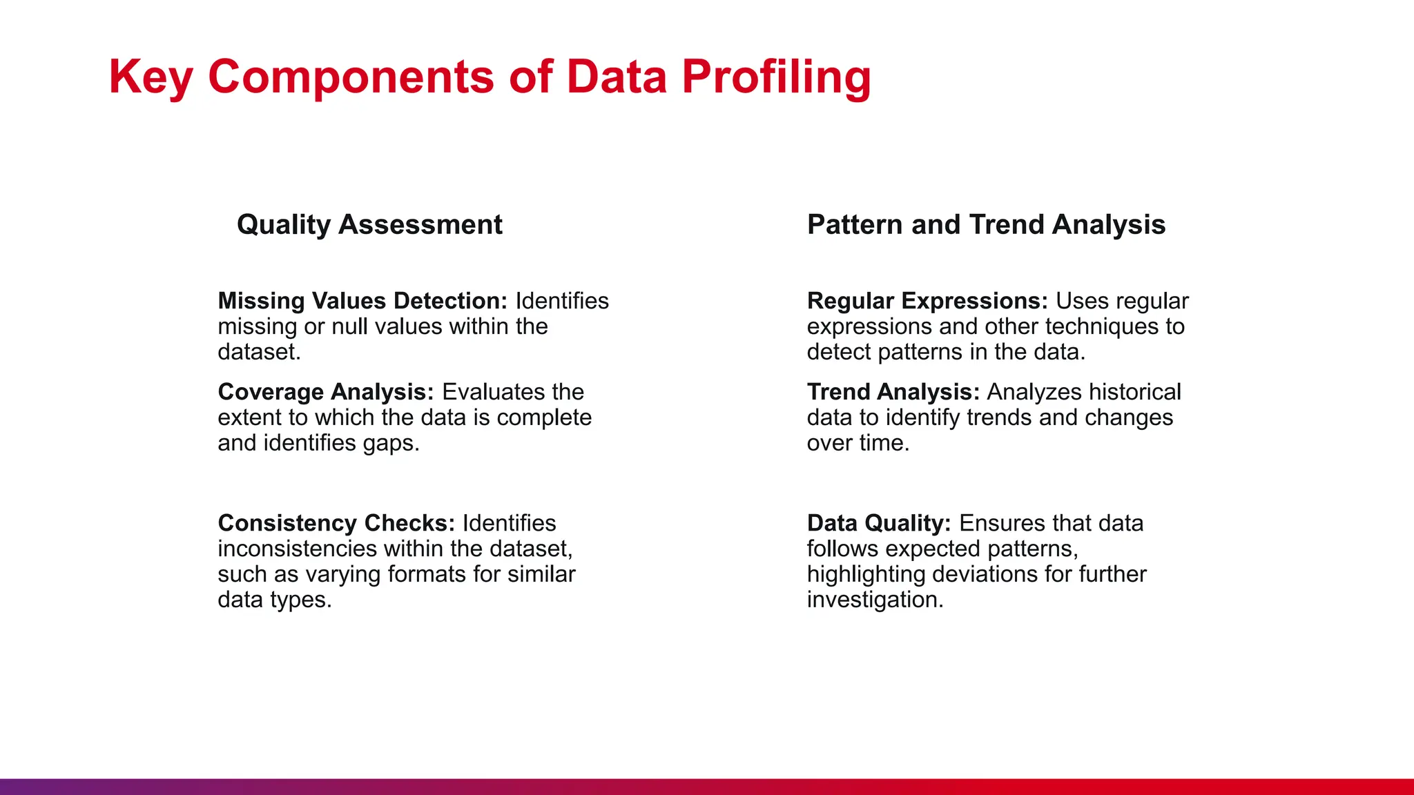 Quality Assessment Missing Values Detection: Identifies missing or null values within the dataset. Coverage Analysis: Evaluates the extent to which the data is complete and identifies gaps. Consistency Checks: Identifies inconsistencies within the dataset, such as varying formats for similar data types. Key Components of Data Profiling Pattern and Trend Analysis Regular Expressions: Uses regular expressions and other techniques to detect patterns in the data. Trend Analysis: Analyzes historical data to identify trends and changes over time. Data Quality: Ensures that data follows expected patterns, highlighting deviations for further investigation. 