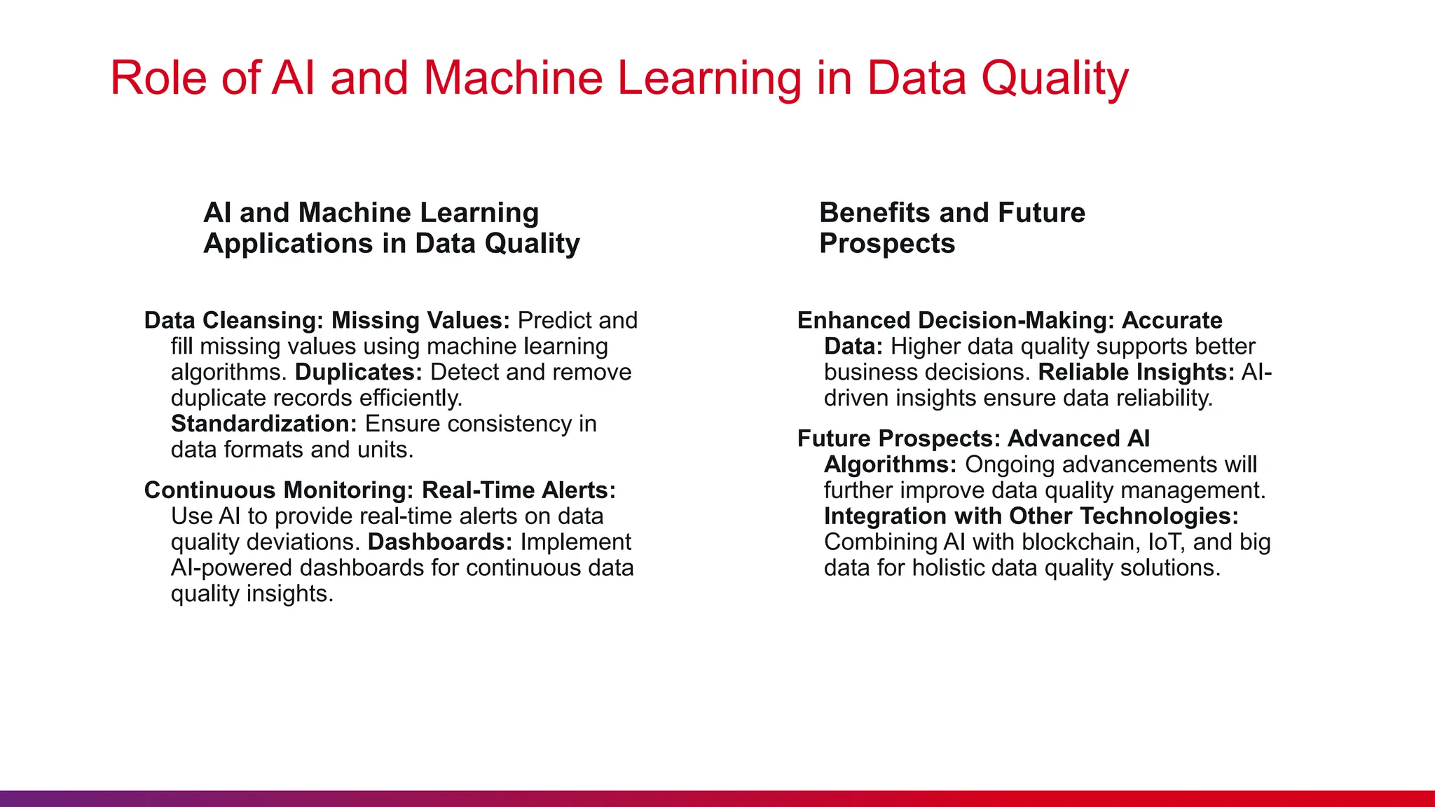 AI and Machine Learning Applications in Data Quality Data Cleansing: Missing Values: Predict and fill missing values using machine learning algorithms. Duplicates: Detect and remove duplicate records efficiently. Standardization: Ensure consistency in data formats and units. Continuous Monitoring: Real-Time Alerts: Use AI to provide real-time alerts on data quality deviations. Dashboards: Implement AI-powered dashboards for continuous data quality insights. Role of AI and Machine Learning in Data Quality Benefits and Future Prospects Enhanced Decision-Making: Accurate Data: Higher data quality supports better business decisions. Reliable Insights: AI- driven insights ensure data reliability. Future Prospects: Advanced AI Algorithms: Ongoing advancements will further improve data quality management. Integration with Other Technologies: Combining AI with blockchain, IoT, and big data for holistic data quality solutions. 