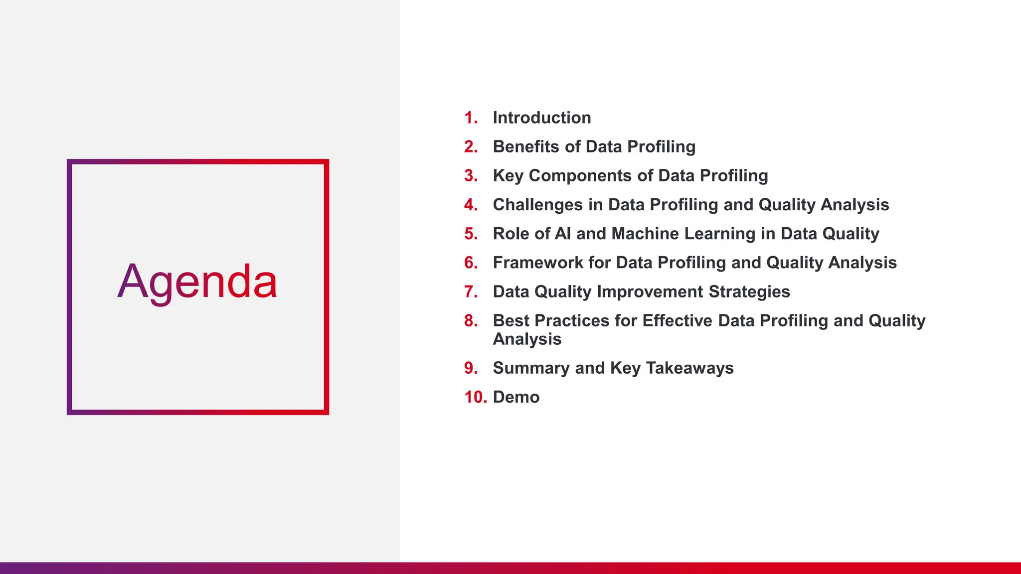 1. Introduction 2. Benefits of Data Profiling 3. Key Components of Data Profiling 4. Challenges in Data Profiling and Quality Analysis 5. Role of AI and Machine Learning in Data Quality 6. Framework for Data Profiling and Quality Analysis 7. Data Quality Improvement Strategies 8. Best Practices for Effective Data Profiling and Quality Analysis 9. Summary and Key Takeaways 10. Demo 