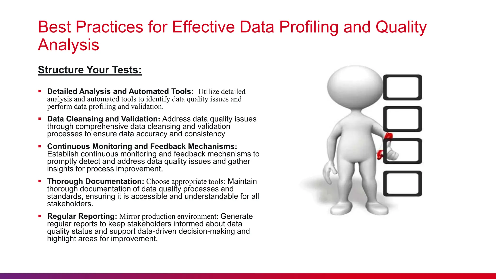 Best Practices for Effective Data Profiling and Quality Analysis  Detailed Analysis and Automated Tools: Utilize detailed analysis and automated tools to identify data quality issues and perform data profiling and validation.  Data Cleansing and Validation: Address data quality issues through comprehensive data cleansing and validation processes to ensure data accuracy and consistency  Continuous Monitoring and Feedback Mechanisms: Establish continuous monitoring and feedback mechanisms to promptly detect and address data quality issues and gather insights for process improvement.  Thorough Documentation: Choose appropriate tools: Maintain thorough documentation of data quality processes and standards, ensuring it is accessible and understandable for all stakeholders.  Regular Reporting: Mirror production environment: Generate regular reports to keep stakeholders informed about data quality status and support data-driven decision-making and highlight areas for improvement. Structure Your Tests: 