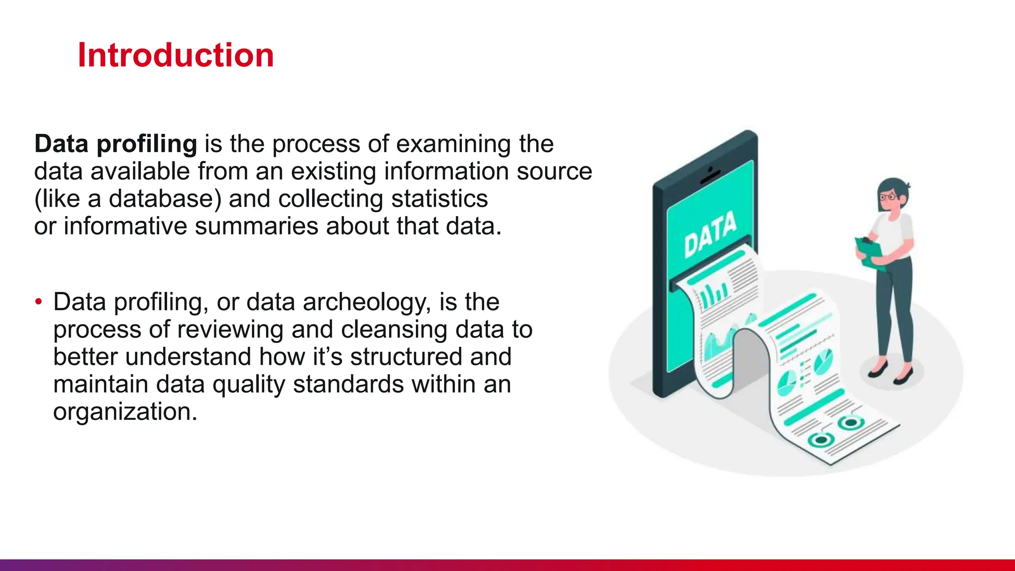 Introduction Data profiling is the process of examining the data available from an existing information source (like a database) and collecting statistics or informative summaries about that data. • Data profiling, or data archeology, is the process of reviewing and cleansing data to better understand how it’s structured and maintain data quality standards within an organization. 