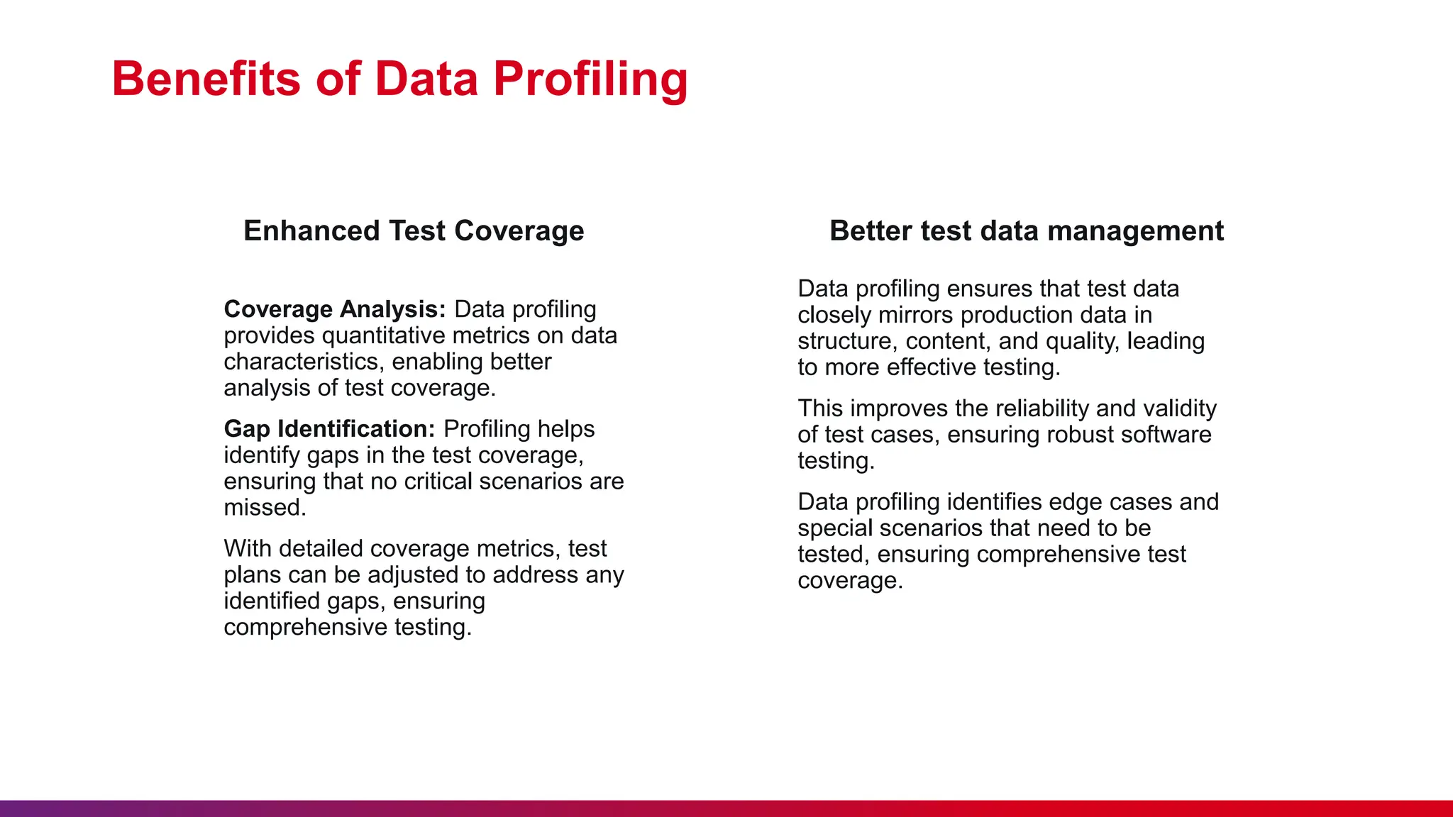 Enhanced Test Coverage Coverage Analysis: Data profiling provides quantitative metrics on data characteristics, enabling better analysis of test coverage. Gap Identification: Profiling helps identify gaps in the test coverage, ensuring that no critical scenarios are missed. With detailed coverage metrics, test plans can be adjusted to address any identified gaps, ensuring comprehensive testing. Benefits of Data Profiling Better test data management Data profiling ensures that test data closely mirrors production data in structure, content, and quality, leading to more effective testing. This improves the reliability and validity of test cases, ensuring robust software testing. Data profiling identifies edge cases and special scenarios that need to be tested, ensuring comprehensive test coverage. 