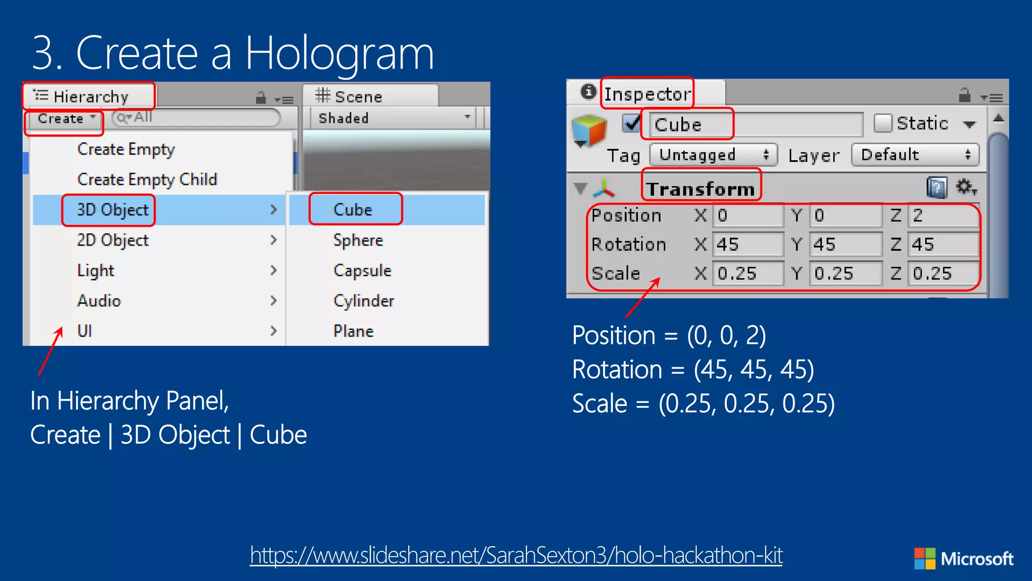 3. Create a Hologram
In Hierarchy Panel,
Create | 3D Object | Cube
Position = (0, 0, 2)
Rotation = (45, 45, 45)
Scale = (0.25, 0.25, 0.25)
https://www.slideshare.net/SarahSexton3/holo-hackathon-kit
 