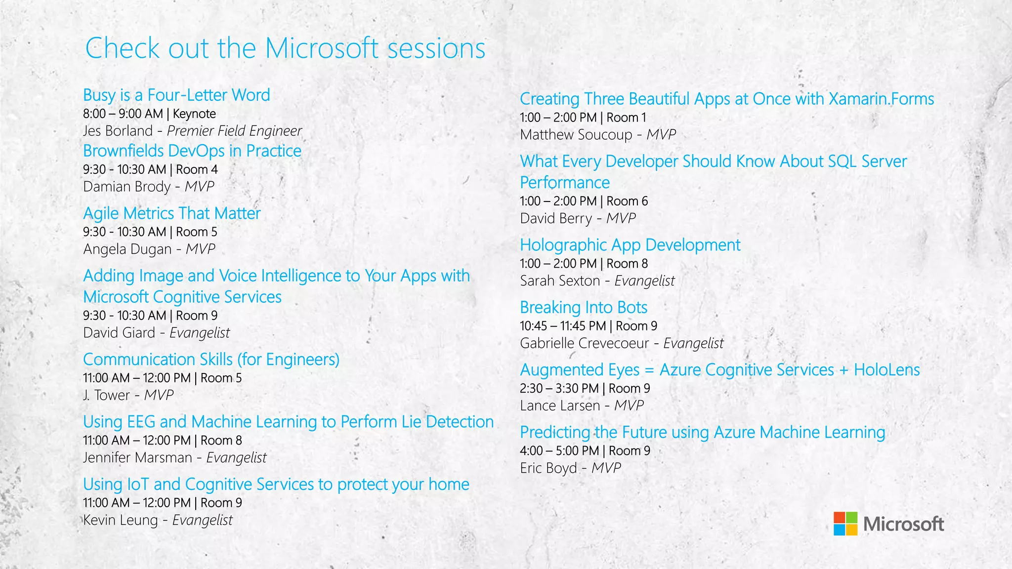 Check out the Microsoft sessions
Busy is a Four-Letter Word
8:00 – 9:00 AM | Keynote
Jes Borland - Premier Field Engineer
Brownfields DevOps in Practice
9:30 - 10:30 AM | Room 4
Damian Brody - MVP
Agile Metrics That Matter
9:30 - 10:30 AM | Room 5
Angela Dugan - MVP
Adding Image and Voice Intelligence to Your Apps with
Microsoft Cognitive Services
9:30 - 10:30 AM | Room 9
David Giard - Evangelist
Communication Skills (for Engineers)
11:00 AM – 12:00 PM | Room 5
J. Tower - MVP
Using EEG and Machine Learning to Perform Lie Detection
11:00 AM – 12:00 PM | Room 8
Jennifer Marsman - Evangelist
Using IoT and Cognitive Services to protect your home
11:00 AM – 12:00 PM | Room 9
Kevin Leung - Evangelist
Creating Three Beautiful Apps at Once with Xamarin.Forms
1:00 – 2:00 PM | Room 1
Matthew Soucoup - MVP
What Every Developer Should Know About SQL Server
Performance
1:00 – 2:00 PM | Room 6
David Berry - MVP
Holographic App Development
1:00 – 2:00 PM | Room 8
Sarah Sexton - Evangelist
Breaking Into Bots
10:45 – 11:45 PM | Room 9
Gabrielle Crevecoeur - Evangelist
Augmented Eyes = Azure Cognitive Services + HoloLens
2:30 – 3:30 PM | Room 9
Lance Larsen - MVP
Predicting the Future using Azure Machine Learning
4:00 – 5:00 PM | Room 9
Eric Boyd - MVP
 