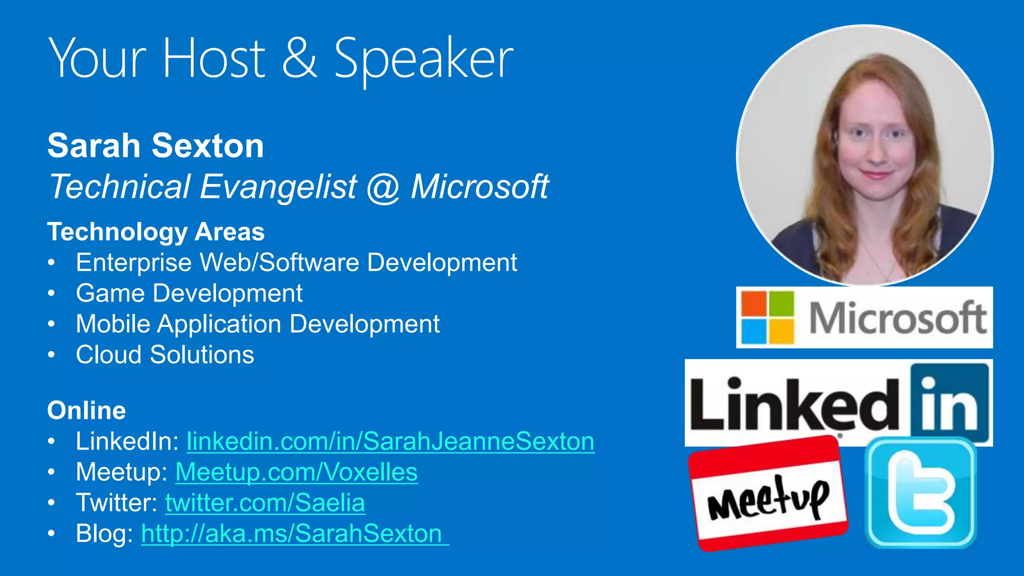 Your Host & Speaker
Sarah Sexton
Technical Evangelist @ Microsoft
Technology Areas
• Enterprise Web/Software Development
• Game Development
• Mobile Application Development
• Cloud Solutions
Online
• LinkedIn: linkedin.com/in/SarahJeanneSexton
• Meetup: Meetup.com/Voxelles
• Twitter: twitter.com/Saelia
• Blog: http://aka.ms/SarahSexton
 