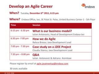 Develop an Agile Career
      When?      Tuesday, December 6th 2011, 6:15 pm

      Where?      Endava Office, Iasi, 3E Palat St. Palas, United Business Center 1 - 5th Floor

       Time                  Session

       6:15 pm - 6:30 pm     What is our business model?
                             Iulian Antonovici, Head of Development Endava Iasi
       6:30 pm -7:00 pm      How we do Agile
                             Raluca Breaur, Java Development Lead
       7:00 pm - 7:30 pm     Case study on a J2EE Project
                             Claudiu Stancu, Java Development Lead
       7:30 pm – 8:00 pm     Q&A
                             Iulian Antonovici & Adriana Aionitoae

      Please register by email at agile.javameetup@endava.com

      30 seats available
IN YOUR ZONE                                                                                 1
 