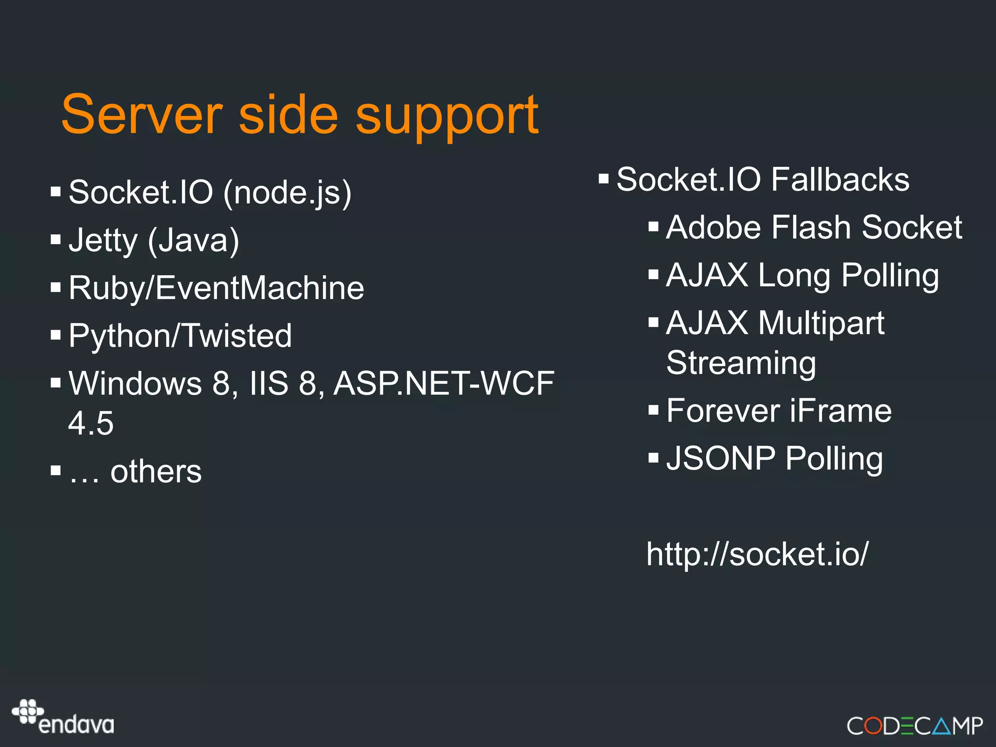 Server side support
 Socket.IO (node.js)              Socket.IO Fallbacks
 Jetty (Java)                        Adobe Flash Socket
 Ruby/EventMachine                   AJAX Long Polling
 Python/Twisted                      AJAX Multipart
                                       Streaming
 Windows 8, IIS 8, ASP.NET-WCF
  4.5                                 Forever iFrame
 … others                            JSONP Polling

                                     http://socket.io/
 