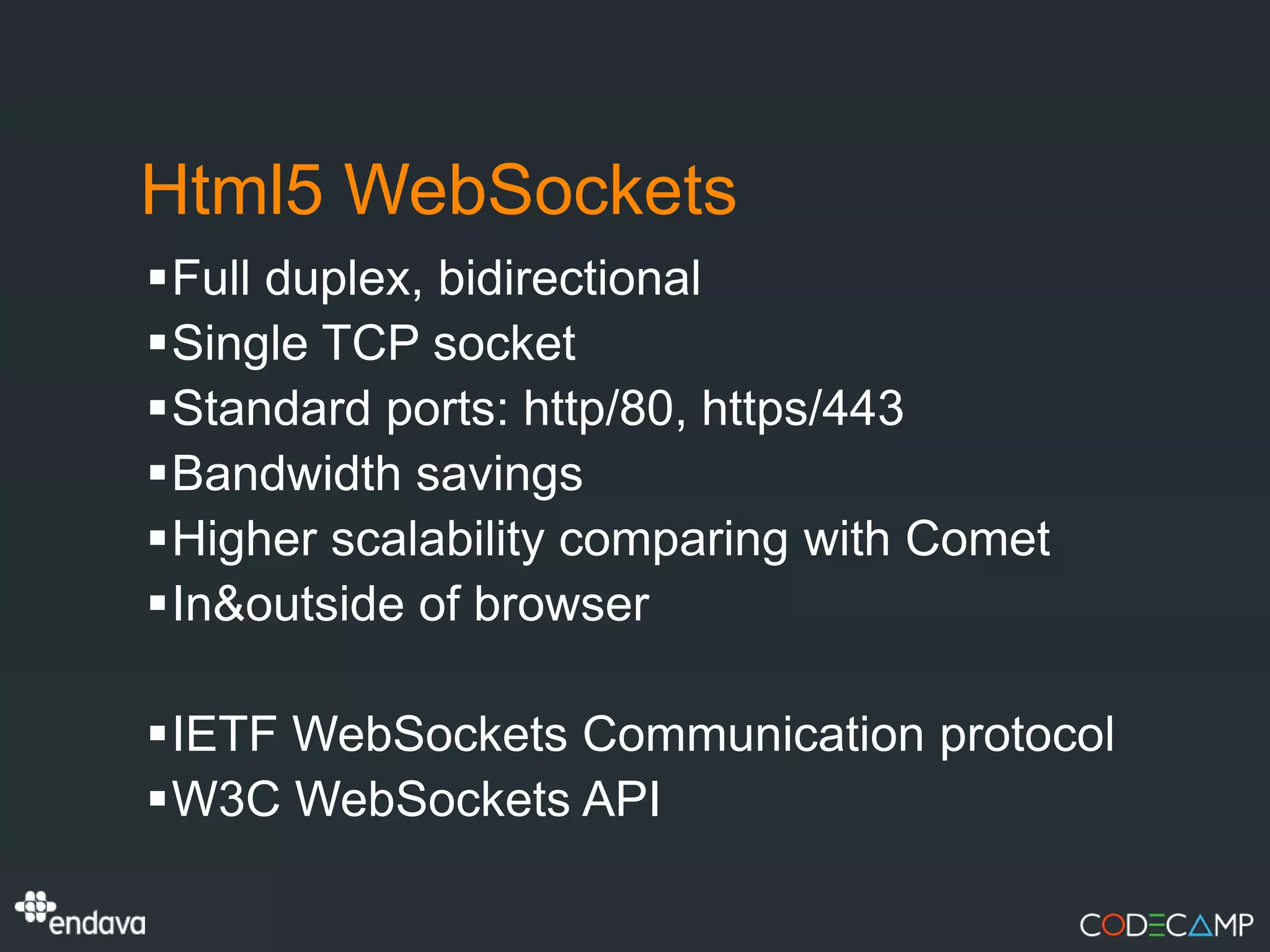 Html5 WebSockets
Full duplex, bidirectional
Single TCP socket
Standard ports: http/80, https/443
Bandwidth savings
Higher scalability comparing with Comet
In&outside of browser

IETF WebSockets Communication protocol
W3C WebSockets API
 