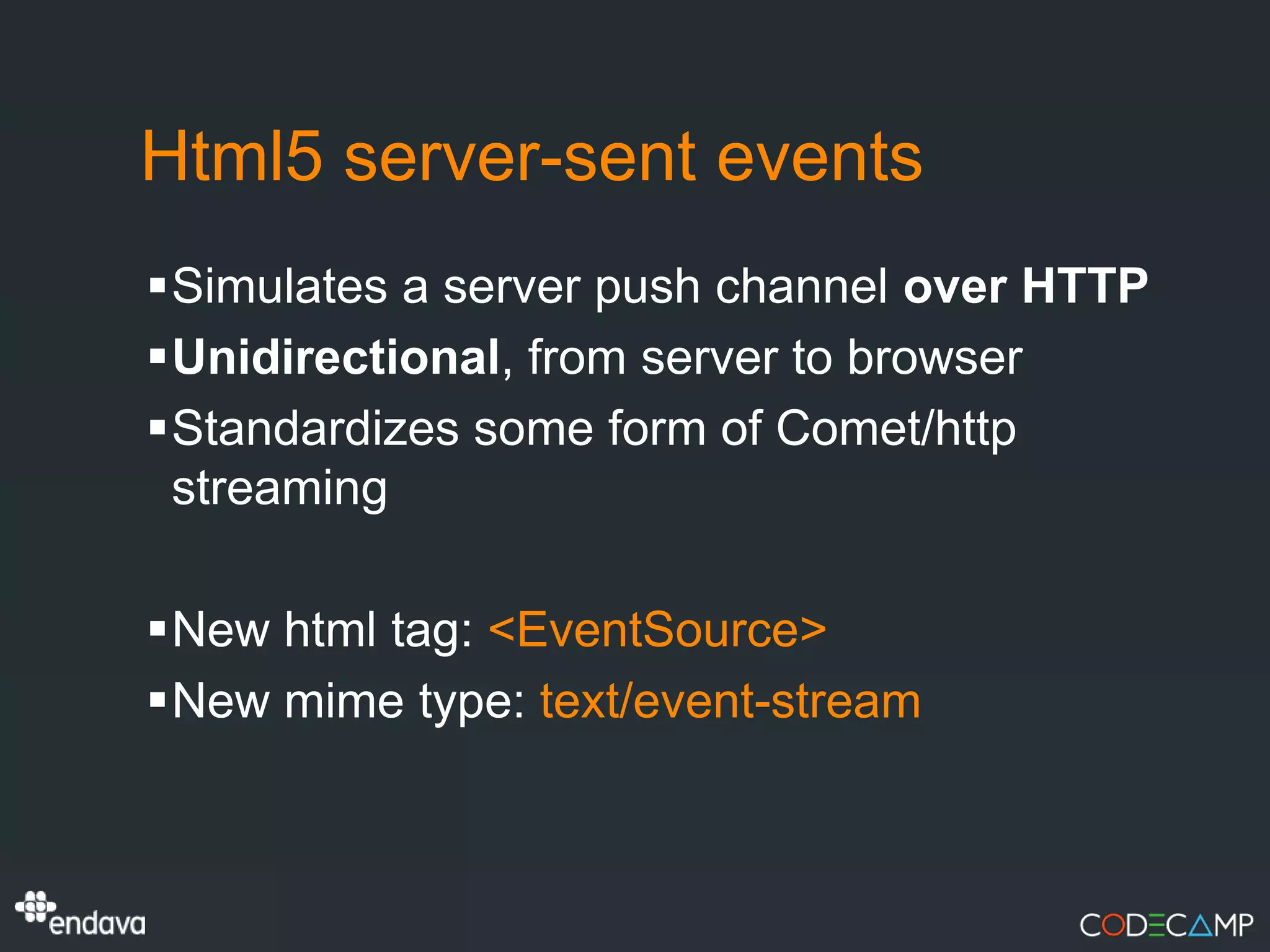 Html5 server-sent events
Simulates a server push channel over HTTP
Unidirectional, from server to browser
Standardizes some form of Comet/http
 streaming

New html tag: <EventSource>
New mime type: text/event-stream
 