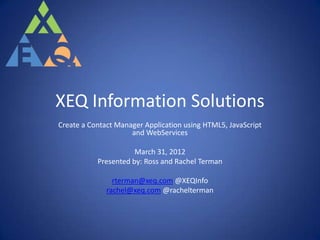 XEQ Information Solutions
Create a Contact Manager Application using HTML5, JavaScript
                     and WebServices

                      March 31, 2012
           Presented by: Ross and Rachel Terman

                rterman@xeq.com @XEQInfo
              rachel@xeq.com @rachelterman
 