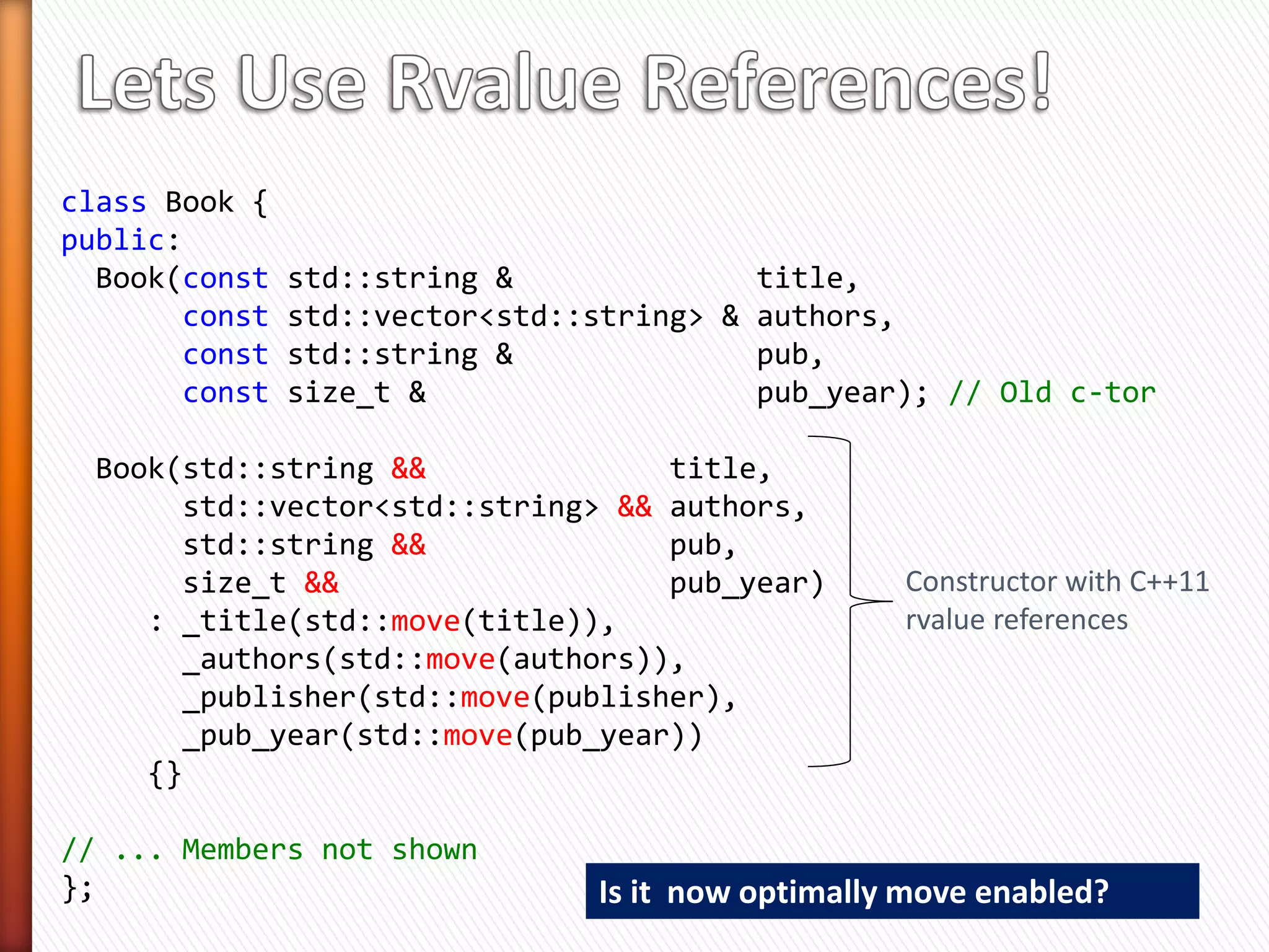 class Book {
public:
  Book(const   std::string &              title,
       const   std::vector<std::string> & authors,         No need to
       const   std::string &              pub,             write these
       const   size_t &                   pub_year);       declarations

 Book (const Book &)              = default; //   Copy Constructor
 Book & operator = (const Book &) = default; //   Copy Assign
 Book (Book &&)                   = default; //   Move Constructor
 Book & operator = (Book &&)      = default; //   Move Assign
 ~Book()                          = default; //   Destructor

private:
  std::string                _title;                     Compiler will
  std::vector<std::string>   _authors;                   provide them
  std::string                _publisher;                    where
  size_t                     _pub_year;                   appropriate
};
 